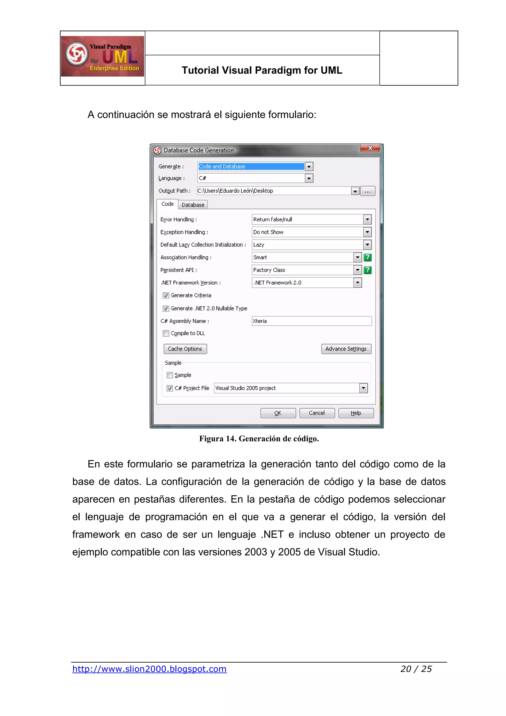 Tutorial Visual Paradigm for UML
http://www.slion2000.blogspot.com 20 / 25
A continuación se mostrará el siguiente formulario:
Figura 14. Generación de código.
En este formulario se parametriza la generación tanto del código como de la
base de datos. La configuración de la generación de código y la base de datos
aparecen en pestañas diferentes. En la pestaña de código podemos seleccionar
el lenguaje de programación en el que va a generar el código, la versión del
framework en caso de ser un lenguaje .NET e incluso obtener un proyecto de
ejemplo compatible con las versiones 2003 y 2005 de Visual Studio.
 