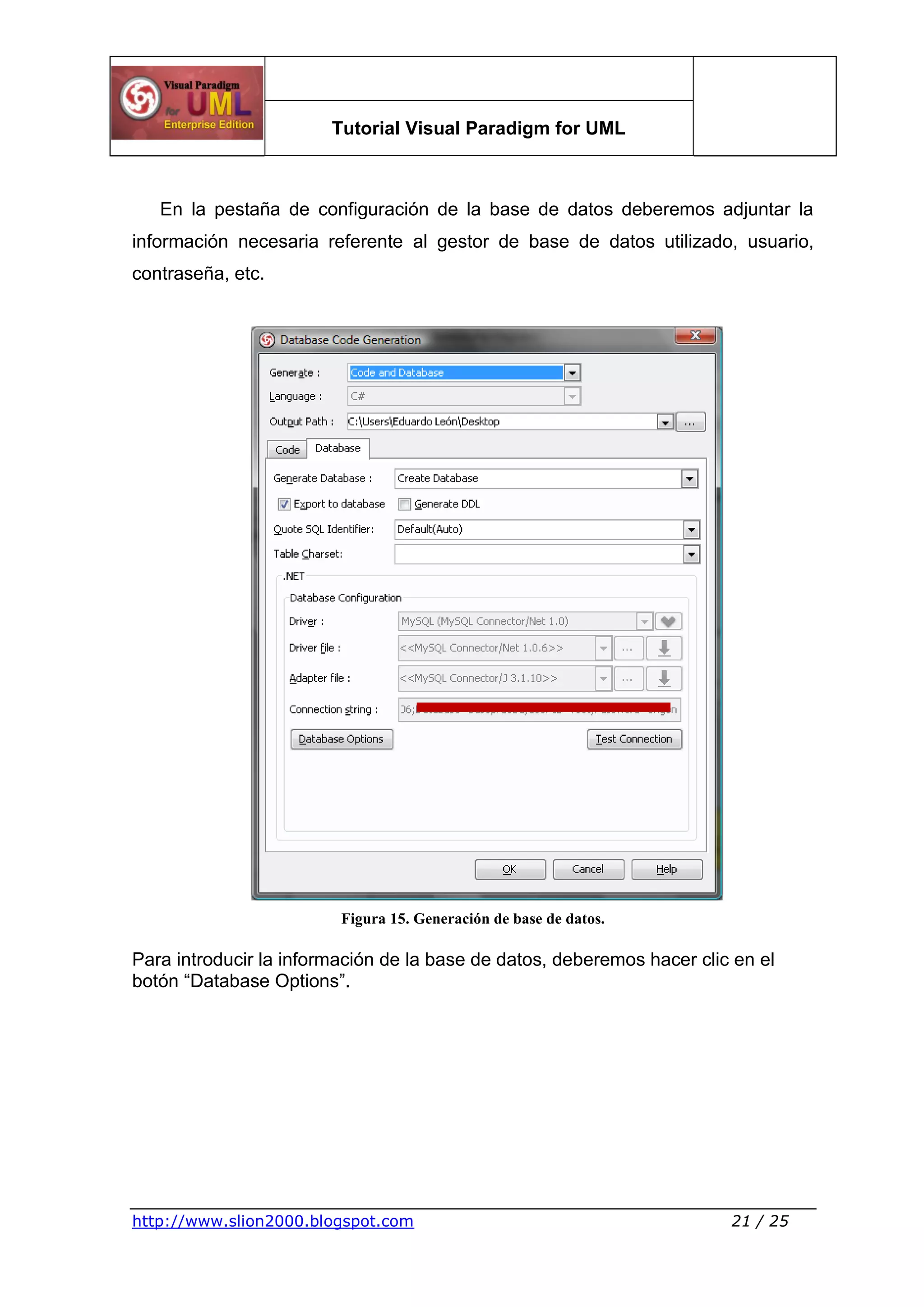 Tutorial Visual Paradigm for UML
http://www.slion2000.blogspot.com 21 / 25
En la pestaña de configuración de la base de datos deberemos adjuntar la
información necesaria referente al gestor de base de datos utilizado, usuario,
contraseña, etc.
Figura 15. Generación de base de datos.
Para introducir la información de la base de datos, deberemos hacer clic en el
botón “Database Options”.
 