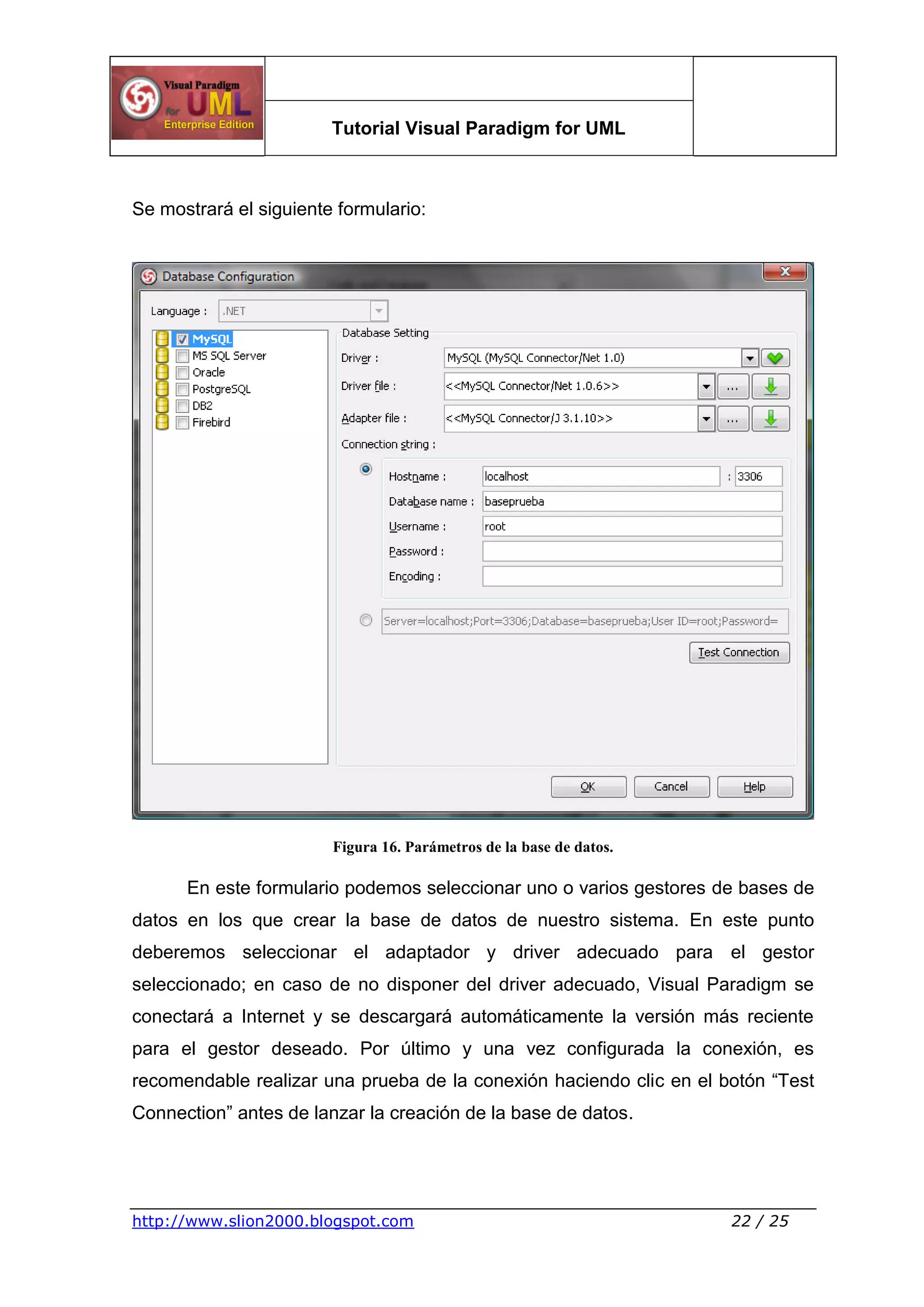 Tutorial Visual Paradigm for UML
http://www.slion2000.blogspot.com 22 / 25
Se mostrará el siguiente formulario:
Figura 16. Parámetros de la base de datos.
En este formulario podemos seleccionar uno o varios gestores de bases de
datos en los que crear la base de datos de nuestro sistema. En este punto
deberemos seleccionar el adaptador y driver adecuado para el gestor
seleccionado; en caso de no disponer del driver adecuado, Visual Paradigm se
conectará a Internet y se descargará automáticamente la versión más reciente
para el gestor deseado. Por último y una vez configurada la conexión, es
recomendable realizar una prueba de la conexión haciendo clic en el botón “Test
Connection” antes de lanzar la creación de la base de datos.
 