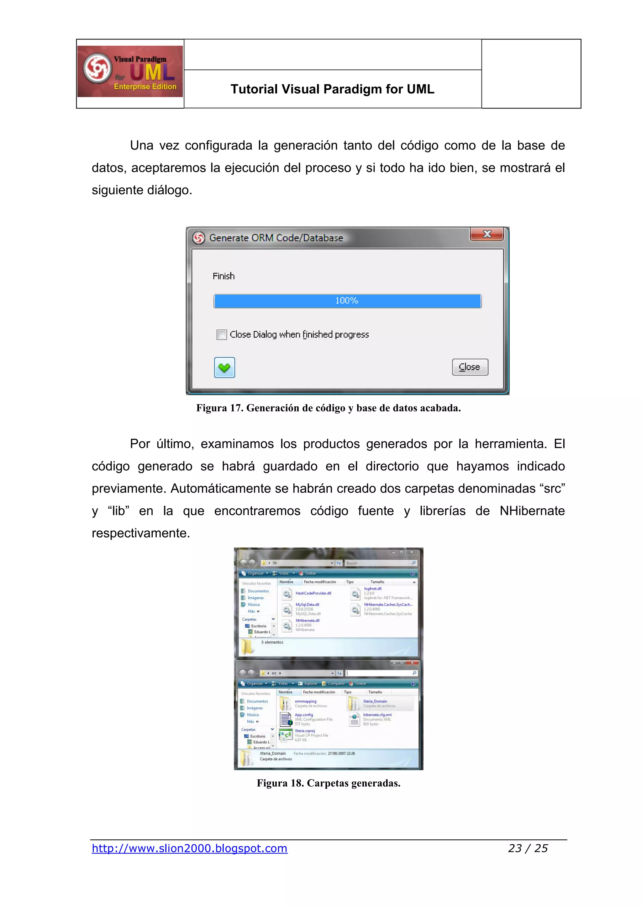 Tutorial Visual Paradigm for UML
http://www.slion2000.blogspot.com 23 / 25
Una vez configurada la generación tanto del código como de la base de
datos, aceptaremos la ejecución del proceso y si todo ha ido bien, se mostrará el
siguiente diálogo.
Figura 17. Generación de código y base de datos acabada.
Por último, examinamos los productos generados por la herramienta. El
código generado se habrá guardado en el directorio que hayamos indicado
previamente. Automáticamente se habrán creado dos carpetas denominadas “src”
y “lib” en la que encontraremos código fuente y librerías de NHibernate
respectivamente.
Figura 18. Carpetas generadas.
 