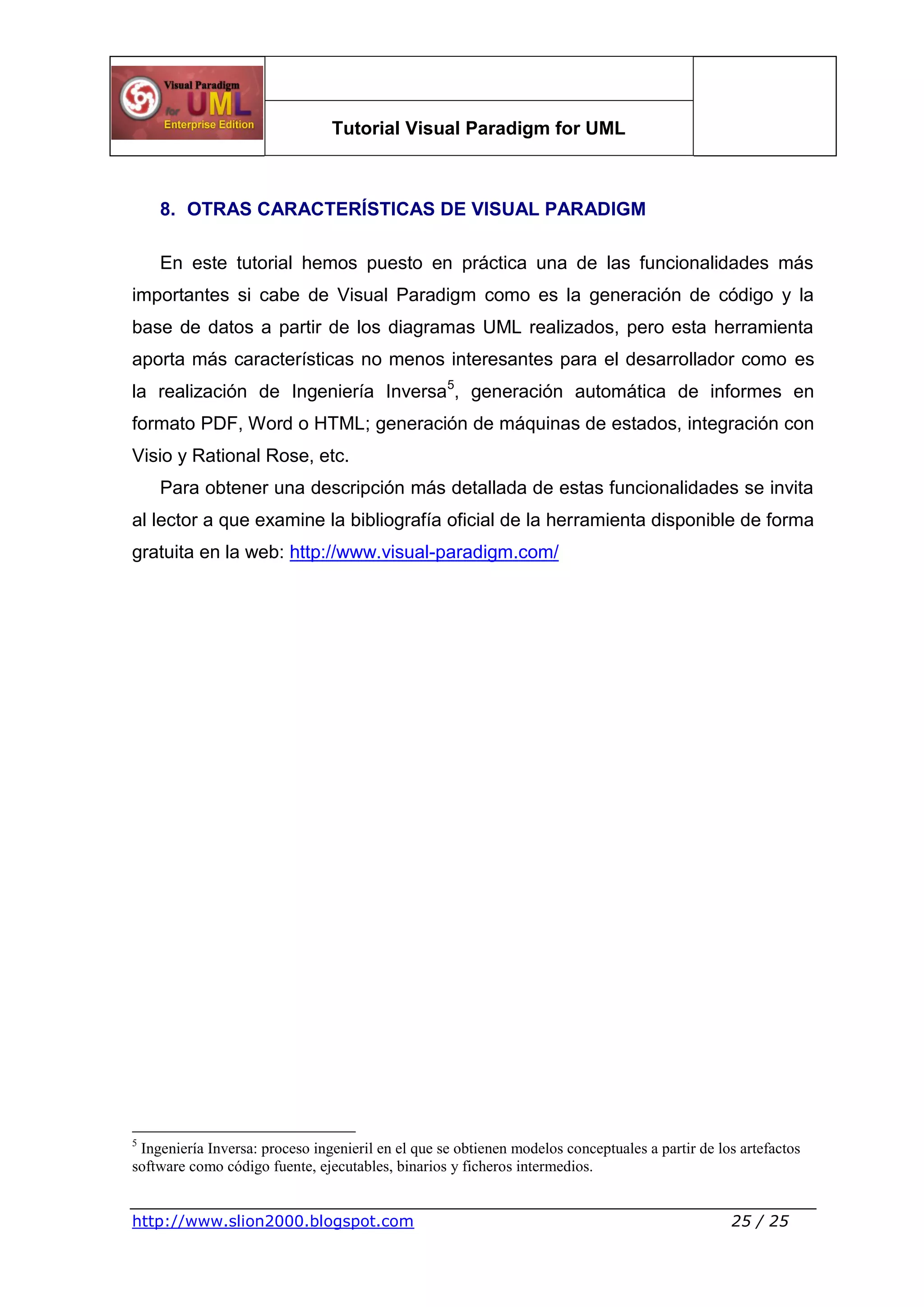 Tutorial Visual Paradigm for UML
http://www.slion2000.blogspot.com 25 / 25
8. OTRAS CARACTERÍSTICAS DE VISUAL PARADIGM
En este tutorial hemos puesto en práctica una de las funcionalidades más
importantes si cabe de Visual Paradigm como es la generación de código y la
base de datos a partir de los diagramas UML realizados, pero esta herramienta
aporta más características no menos interesantes para el desarrollador como es
la realización de Ingeniería Inversa5
, generación automática de informes en
formato PDF, Word o HTML; generación de máquinas de estados, integración con
Visio y Rational Rose, etc.
Para obtener una descripción más detallada de estas funcionalidades se invita
al lector a que examine la bibliografía oficial de la herramienta disponible de forma
gratuita en la web: http://www.visual-paradigm.com/
5
Ingeniería Inversa: proceso ingenieril en el que se obtienen modelos conceptuales a partir de los artefactos
software como código fuente, ejecutables, binarios y ficheros intermedios.
 