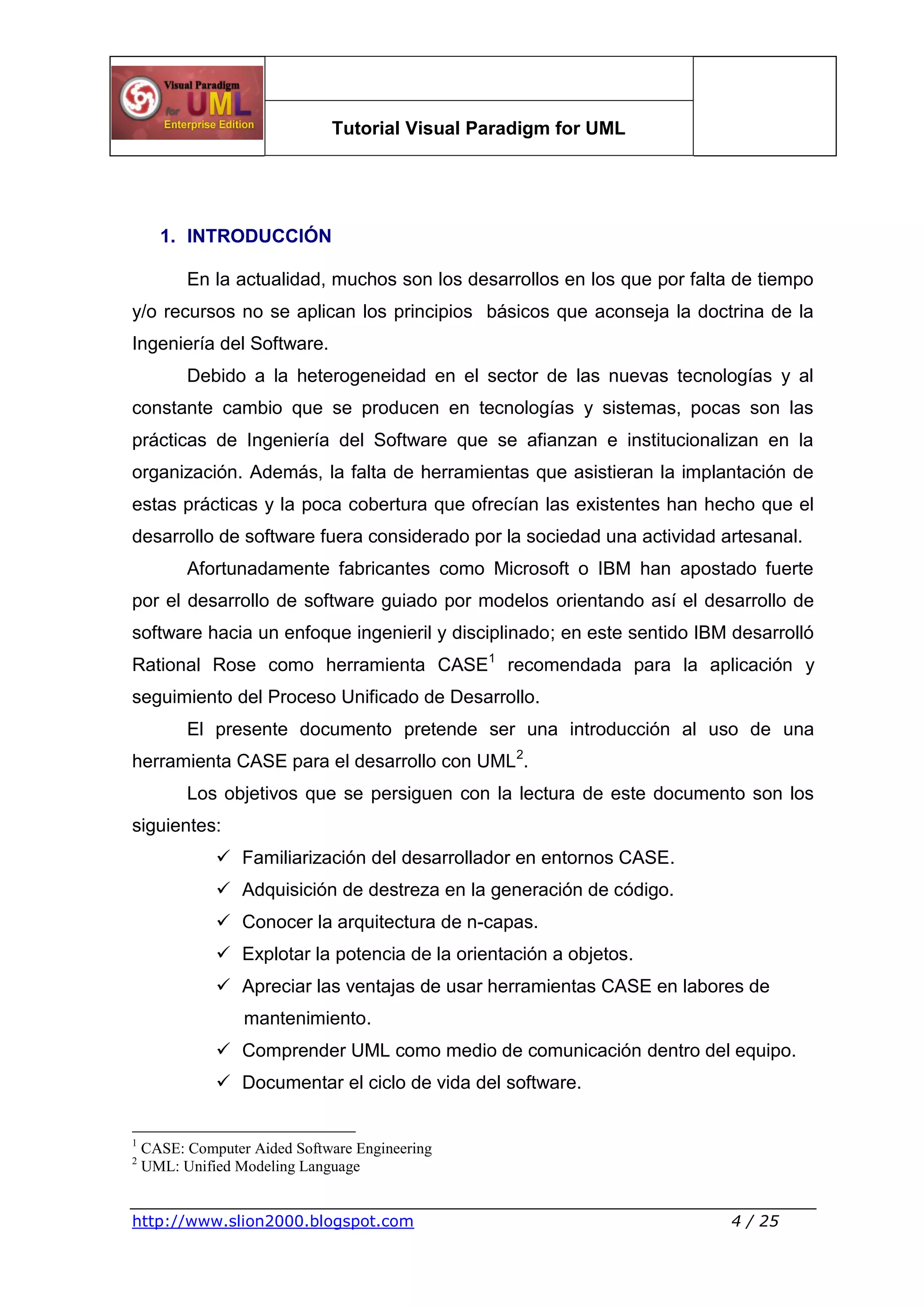 Tutorial Visual Paradigm for UML
http://www.slion2000.blogspot.com 4 / 25
1. INTRODUCCIÓN
En la actualidad, muchos son los desarrollos en los que por falta de tiempo
y/o recursos no se aplican los principios básicos que aconseja la doctrina de la
Ingeniería del Software.
Debido a la heterogeneidad en el sector de las nuevas tecnologías y al
constante cambio que se producen en tecnologías y sistemas, pocas son las
prácticas de Ingeniería del Software que se afianzan e institucionalizan en la
organización. Además, la falta de herramientas que asistieran la implantación de
estas prácticas y la poca cobertura que ofrecían las existentes han hecho que el
desarrollo de software fuera considerado por la sociedad una actividad artesanal.
Afortunadamente fabricantes como Microsoft o IBM han apostado fuerte
por el desarrollo de software guiado por modelos orientando así el desarrollo de
software hacia un enfoque ingenieril y disciplinado; en este sentido IBM desarrolló
Rational Rose como herramienta CASE1
recomendada para la aplicación y
seguimiento del Proceso Unificado de Desarrollo.
El presente documento pretende ser una introducción al uso de una
herramienta CASE para el desarrollo con UML2
.
Los objetivos que se persiguen con la lectura de este documento son los
siguientes:
 Familiarización del desarrollador en entornos CASE.
 Adquisición de destreza en la generación de código.
 Conocer la arquitectura de n-capas.
 Explotar la potencia de la orientación a objetos.
 Apreciar las ventajas de usar herramientas CASE en labores de
mantenimiento.
 Comprender UML como medio de comunicación dentro del equipo.
 Documentar el ciclo de vida del software.
1
CASE: Computer Aided Software Engineering
2
UML: Unified Modeling Language
 