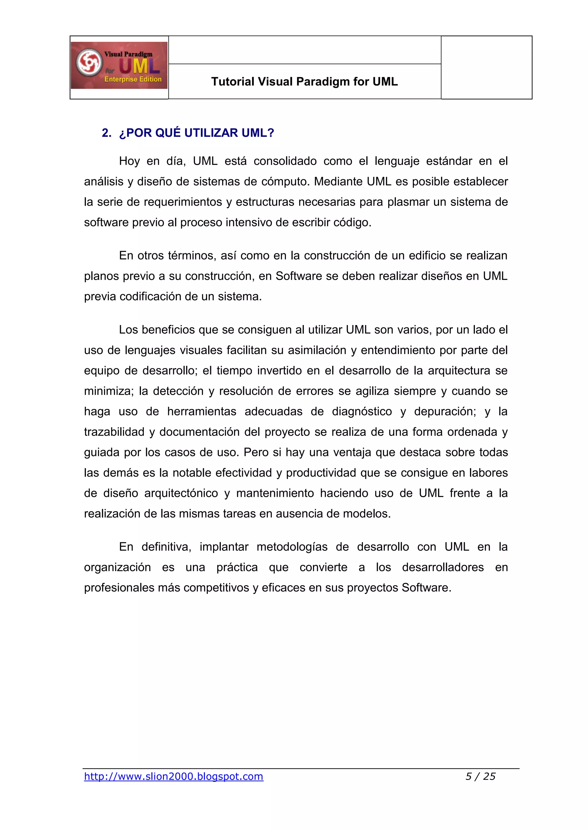 Tutorial Visual Paradigm for UML
http://www.slion2000.blogspot.com 5 / 25
2. ¿POR QUÉ UTILIZAR UML?
Hoy en día, UML está consolidado como el lenguaje estándar en el
análisis y diseño de sistemas de cómputo. Mediante UML es posible establecer
la serie de requerimientos y estructuras necesarias para plasmar un sistema de
software previo al proceso intensivo de escribir código.
En otros términos, así como en la construcción de un edificio se realizan
planos previo a su construcción, en Software se deben realizar diseños en UML
previa codificación de un sistema.
Los beneficios que se consiguen al utilizar UML son varios, por un lado el
uso de lenguajes visuales facilitan su asimilación y entendimiento por parte del
equipo de desarrollo; el tiempo invertido en el desarrollo de la arquitectura se
minimiza; la detección y resolución de errores se agiliza siempre y cuando se
haga uso de herramientas adecuadas de diagnóstico y depuración; y la
trazabilidad y documentación del proyecto se realiza de una forma ordenada y
guiada por los casos de uso. Pero si hay una ventaja que destaca sobre todas
las demás es la notable efectividad y productividad que se consigue en labores
de diseño arquitectónico y mantenimiento haciendo uso de UML frente a la
realización de las mismas tareas en ausencia de modelos.
En definitiva, implantar metodologías de desarrollo con UML en la
organización es una práctica que convierte a los desarrolladores en
profesionales más competitivos y eficaces en sus proyectos Software.
 