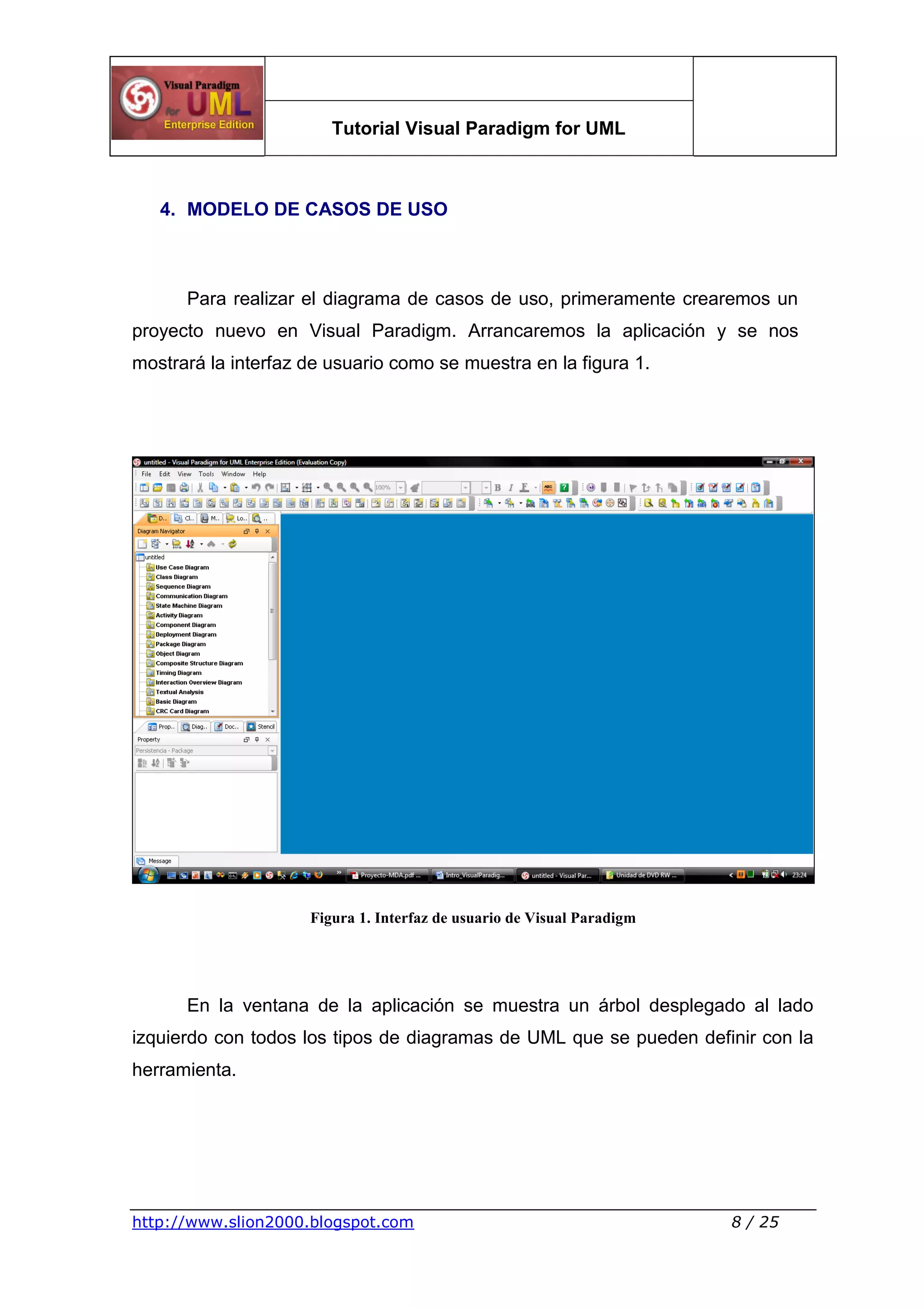 Tutorial Visual Paradigm for UML
http://www.slion2000.blogspot.com 8 / 25
4. MODELO DE CASOS DE USO
Para realizar el diagrama de casos de uso, primeramente crearemos un
proyecto nuevo en Visual Paradigm. Arrancaremos la aplicación y se nos
mostrará la interfaz de usuario como se muestra en la figura 1.
Figura 1. Interfaz de usuario de Visual Paradigm
En la ventana de la aplicación se muestra un árbol desplegado al lado
izquierdo con todos los tipos de diagramas de UML que se pueden definir con la
herramienta.
 