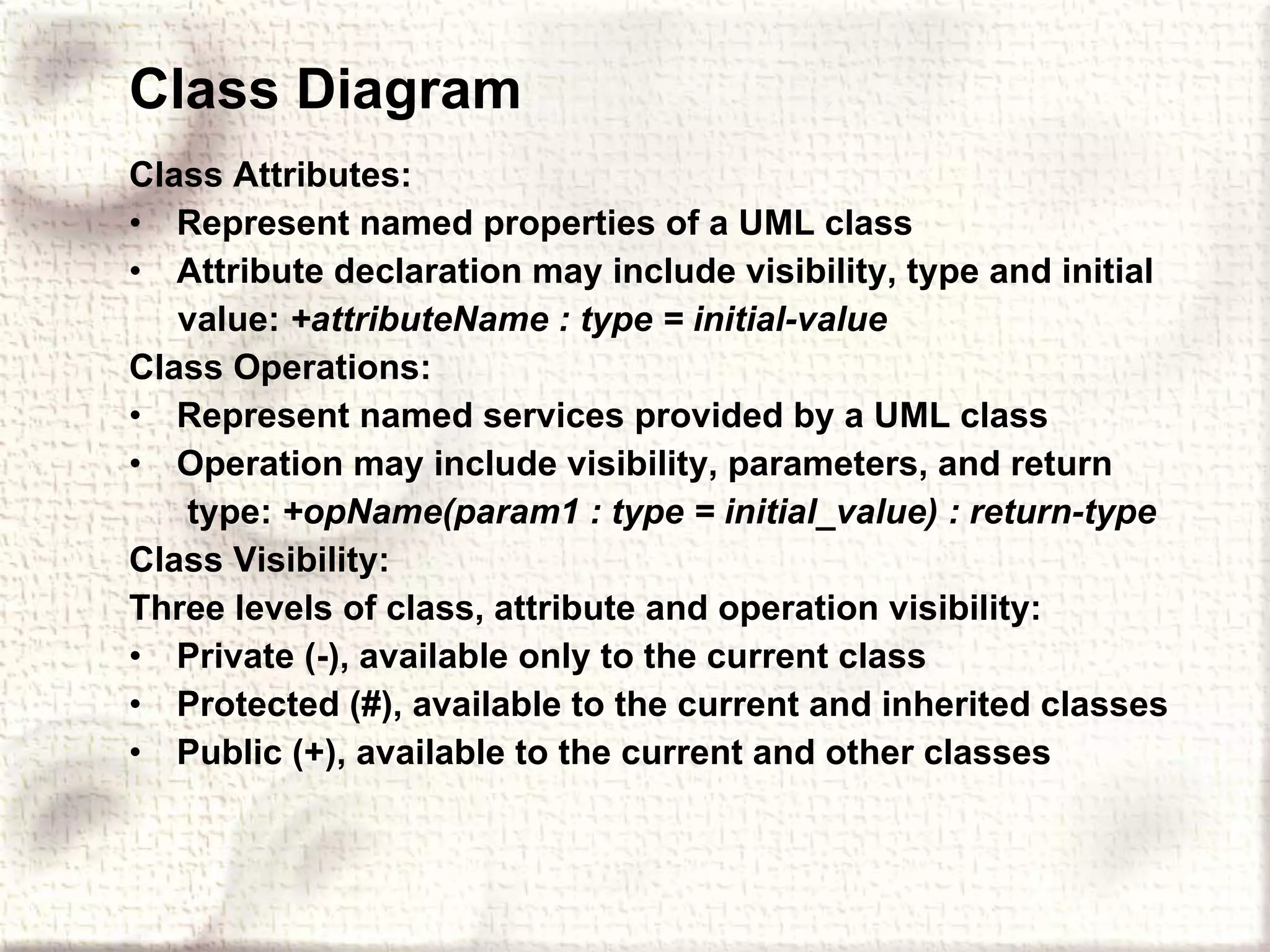 Class Diagram Class Attributes:   Represent named properties of a UML class Attribute declaration may include visibility, type and initial value:  +attributeName : type = initial-value Class Operations: Represent named services provided by a UML class Operation may include visibility, parameters, and return type:  +opName(param1 : type = initial_value) : return-type Class Visibility: Three levels of class, attribute and operation visibility: Private (-), available only to the current class Protected (#), available to the current and inherited classes Public (+), available to the current and other classes   