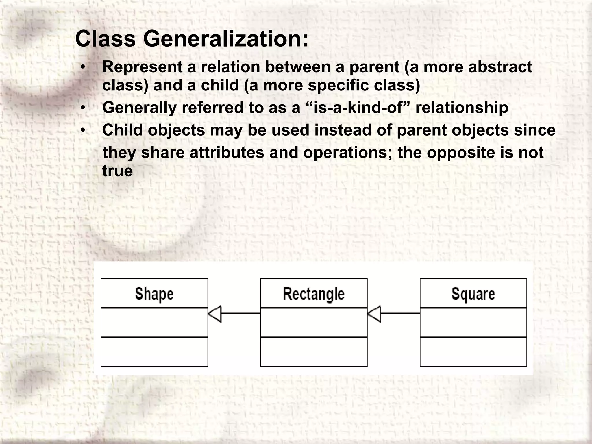 Class Generalization: Represent a relation between a parent (a more abstract class) and a child (a more specific class) Generally referred to as a “is-a-kind-of” relationship Child objects may be used instead of parent objects since they share attributes and operations; the opposite is not true 
