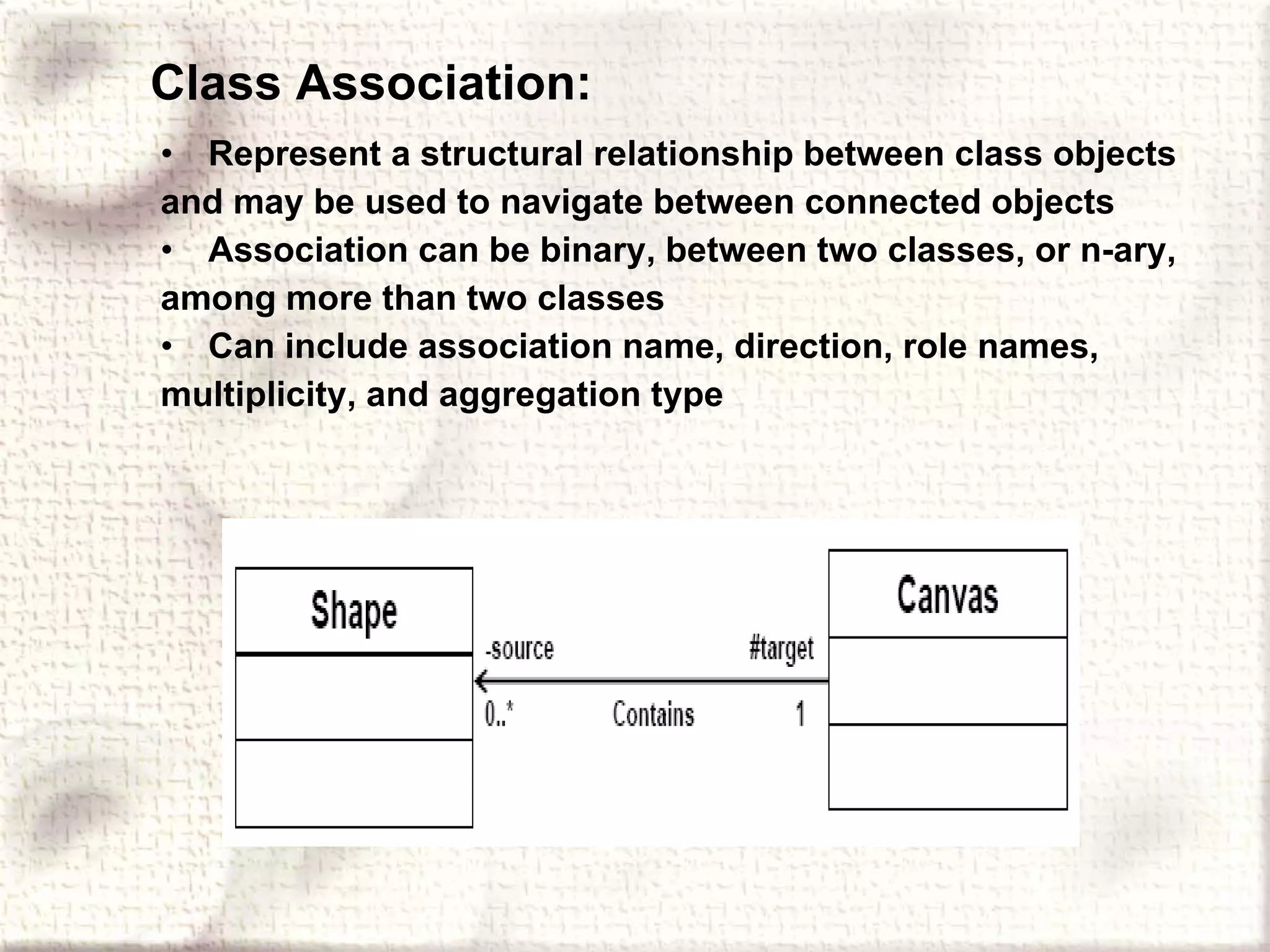 Class Association: Represent a structural relationship between class objects and may be used to navigate between connected objects Association can be binary, between two classes, or n-ary, among more than two classes Can include association name, direction, role names, multiplicity, and aggregation type 