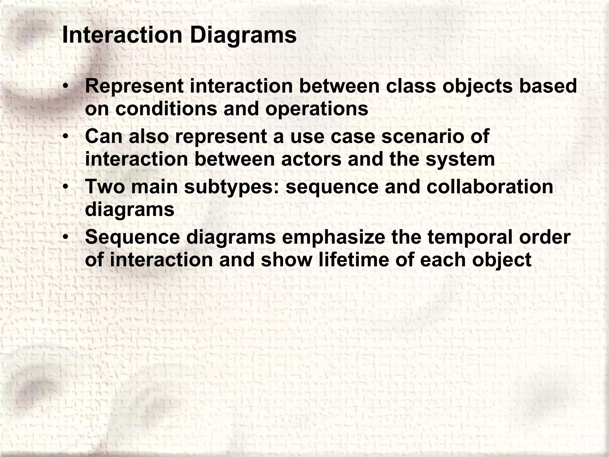 Interaction Diagrams Represent interaction between class objects based on conditions and operations Can also represent a use case scenario of interaction between actors and the system Two main subtypes: sequence and collaboration diagrams Sequence diagrams emphasize the temporal order of interaction and show lifetime of each object 