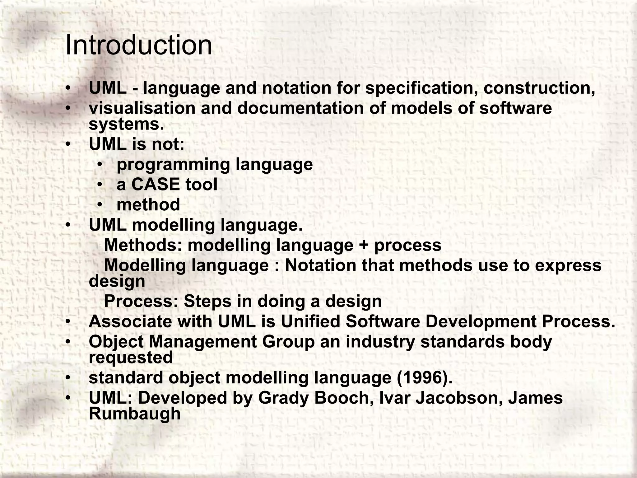 Introduction UML - language and notation for specification, construction, visualisation and documentation of models of software systems. UML is not: programming language a CASE tool method UML modelling language. Methods: modelling language + process Modelling language : Notation that methods use to express design Process: Steps in doing a design Associate with UML is Unified Software Development Process. Object Management Group an industry standards body requested standard object modelling language (1996). UML: Developed by Grady Booch, Ivar Jacobson, James Rumbaugh 