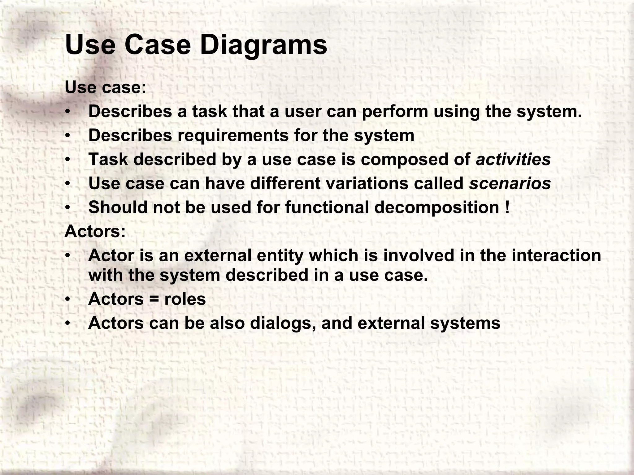 Use Case Diagrams Use case: Describes a task that a user can perform using the system. Describes requirements for the system Task described by a use case is composed of  activities Use case can have different variations called  scenarios Should not be used for functional decomposition ! Actors: Actor is an external entity which is involved in the interaction with the system described in a use case. Actors = roles Actors can be also dialogs, and external systems 