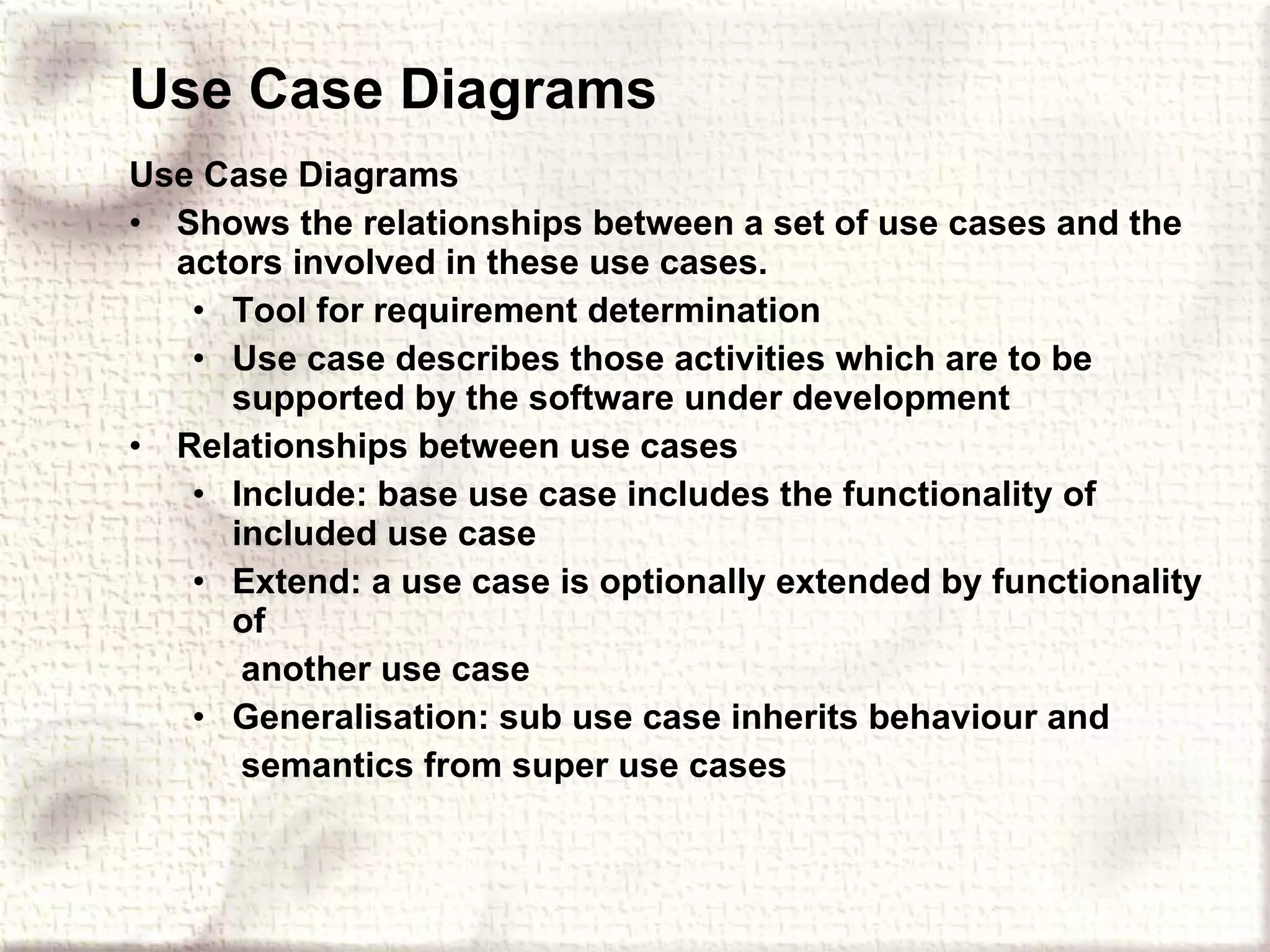 Use Case Diagrams Use Case Diagrams Shows the relationships between a set of use cases and the actors involved in these use cases. Tool for requirement determination Use case describes those activities which are to be supported by the software under development Relationships between use cases Include: base use case includes the functionality of included use case Extend: a use case is optionally extended by functionality of another use case Generalisation: sub use case inherits behaviour and semantics from super use cases 