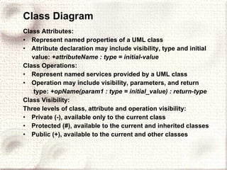 Class Diagram Class Attributes:   Represent named properties of a UML class Attribute declaration may include visibility, type and initial value:  +attributeName : type = initial-value Class Operations: Represent named services provided by a UML class Operation may include visibility, parameters, and return type:  +opName(param1 : type = initial_value) : return-type Class Visibility: Three levels of class, attribute and operation visibility: Private (-), available only to the current class Protected (#), available to the current and inherited classes Public (+), available to the current and other classes   