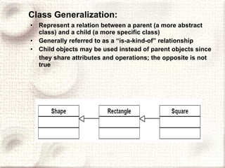 Class Generalization: Represent a relation between a parent (a more abstract class) and a child (a more specific class) Generally referred to as a “is-a-kind-of” relationship Child objects may be used instead of parent objects since they share attributes and operations; the opposite is not true 