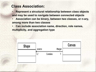 Class Association: Represent a structural relationship between class objects and may be used to navigate between connected objects Association can be binary, between two classes, or n-ary, among more than two classes Can include association name, direction, role names, multiplicity, and aggregation type 