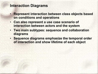 Interaction Diagrams Represent interaction between class objects based on conditions and operations Can also represent a use case scenario of interaction between actors and the system Two main subtypes: sequence and collaboration diagrams Sequence diagrams emphasize the temporal order of interaction and show lifetime of each object 