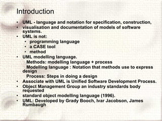 Introduction UML - language and notation for specification, construction, visualisation and documentation of models of software systems. UML is not: programming language a CASE tool method UML modelling language. Methods: modelling language + process Modelling language : Notation that methods use to express design Process: Steps in doing a design Associate with UML is Unified Software Development Process. Object Management Group an industry standards body requested standard object modelling language (1996). UML: Developed by Grady Booch, Ivar Jacobson, James Rumbaugh 