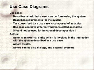 Use Case Diagrams Use case: Describes a task that a user can perform using the system. Describes requirements for the system Task described by a use case is composed of  activities Use case can have different variations called  scenarios Should not be used for functional decomposition ! Actors: Actor is an external entity which is involved in the interaction with the system described in a use case. Actors = roles Actors can be also dialogs, and external systems 