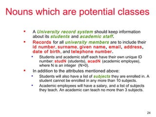 24
Nouns which are potential classes
 A University record system should keep information
about its students and academic staff.
 Records for all university members are to include their
id number, surname, given name, email, address,
date of birth, and telephone number.

Students and academic staff each have their own unique ID
number: studN (students), acadN (academic employee),
where N is an integer (N>0).
 In addition to the attributes mentioned above:

Students will also have a list of subjects they are enrolled in. A
student cannot be enrolled in any more than 10 subjects.

Academic employees will have a salary, and a list of subjects
they teach. An academic can teach no more than 3 subjects.
 