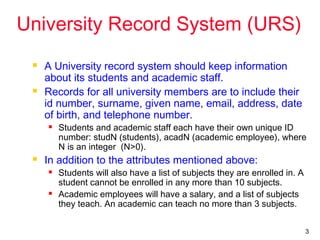 3
University Record System (URS)
 A University record system should keep information
about its students and academic staff.
 Records for all university members are to include their
id number, surname, given name, email, address, date
of birth, and telephone number.
 Students and academic staff each have their own unique ID
number: studN (students), acadN (academic employee), where
N is an integer (N>0).
 In addition to the attributes mentioned above:
 Students will also have a list of subjects they are enrolled in. A
student cannot be enrolled in any more than 10 subjects.
 Academic employees will have a salary, and a list of subjects
they teach. An academic can teach no more than 3 subjects.
 