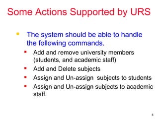 4
Some Actions Supported by URS
 The system should be able to handle
the following commands.
 Add and remove university members
(students, and academic staff)
 Add and Delete subjects
 Assign and Un-assign subjects to students
 Assign and Un-assign subjects to academic
staff.
 