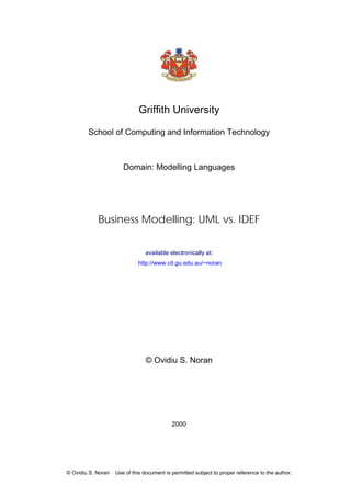 Griffith University
School of Computing and Information Technology
Domain: Modelling Languages
Business Modelling: UML vs. IDEF
available electronically at:
http://www.cit.gu.edu.au/~noran
© Ovidiu S. Noran
2000
© Ovidiu S. Noran Use of this document is permitted subject to proper reference to the author.
 