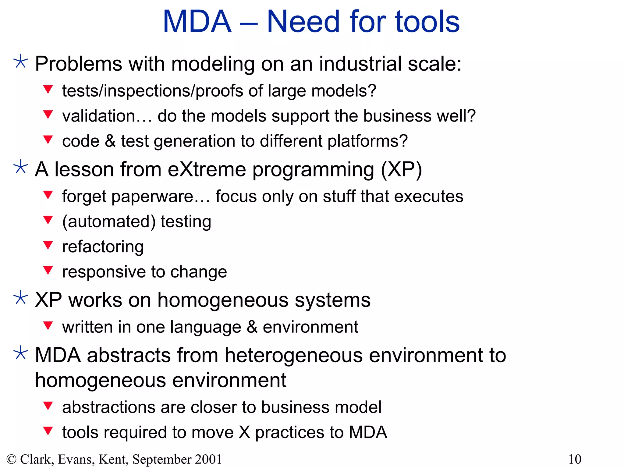 MDA – Need for tools Problems with modeling on an industrial scale: tests/inspections/proofs of large models? validation… do the models support the business well? code & test generation to different platforms? A lesson from eXtreme programming (XP) forget paperware… focus only on stuff that executes (automated) testing refactoring responsive to change XP works on homogeneous systems written in one language & environment MDA abstracts from heterogeneous environment to homogeneous environment abstractions are closer to business model tools required to move X practices to MDA 