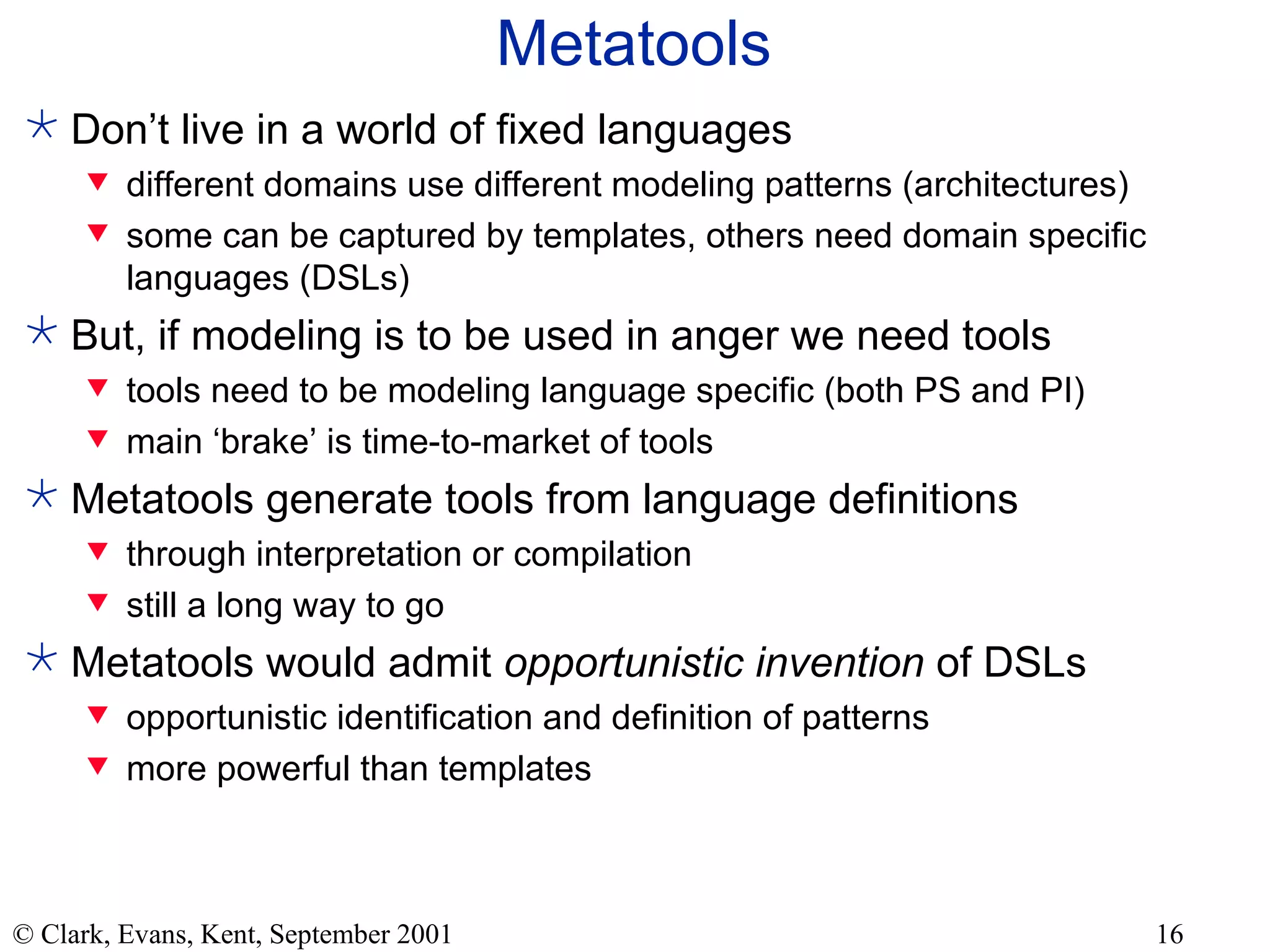 Metatools Don’t live in a world of fixed languages different domains use different modeling patterns (architectures) some can be captured by templates, others need domain specific languages (DSLs) But, if modeling is to be used in anger we need tools tools need to be modeling language specific (both PS and PI) main ‘brake’ is time-to-market of tools Metatools generate tools from language definitions through interpretation or compilation still a long way to go Metatools would admit  opportunistic invention  of DSLs opportunistic identification and definition of patterns more powerful than templates 