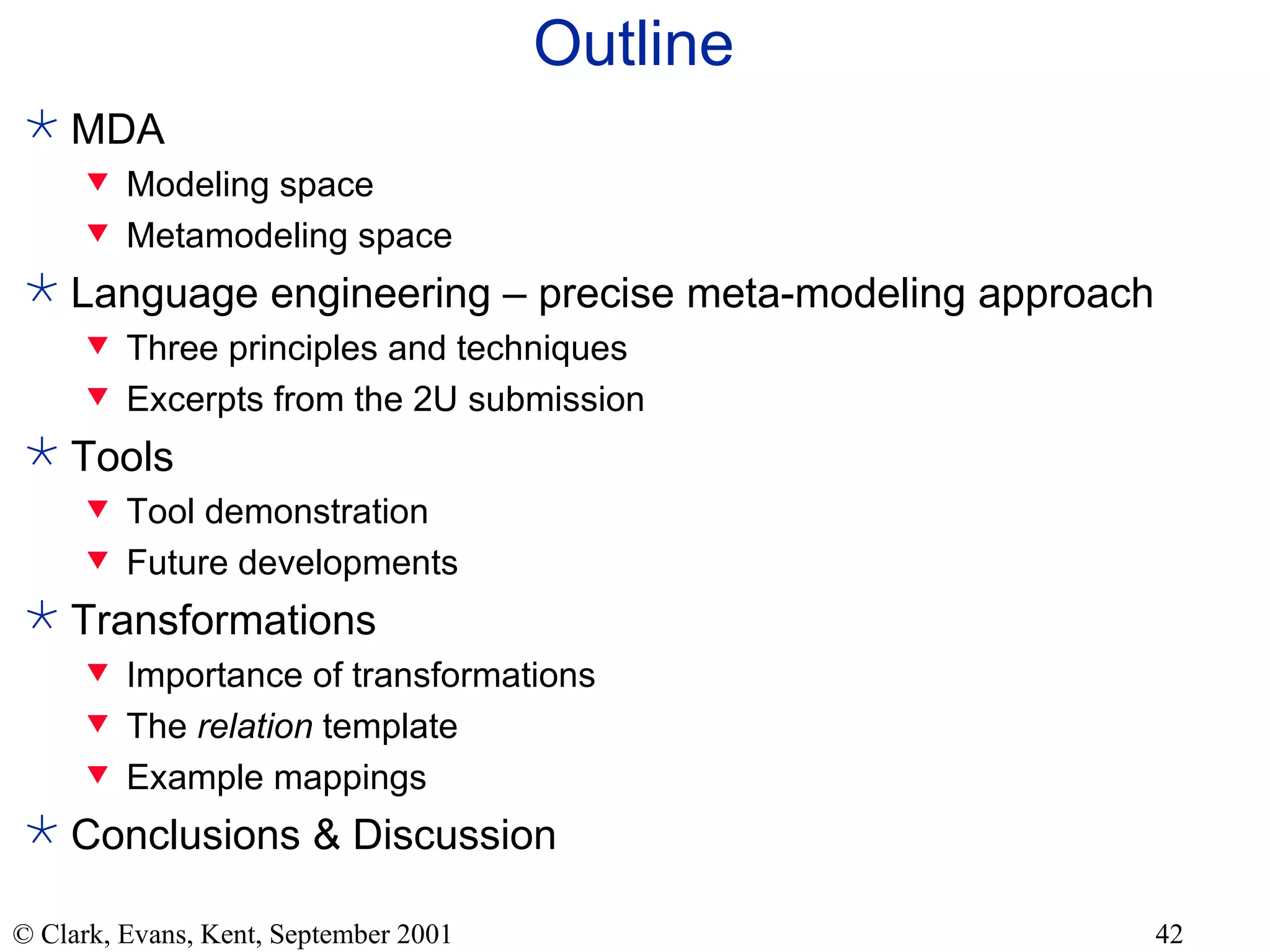 Outline MDA Modeling space Metamodeling space Language engineering – precise meta-modeling approach Three principles and techniques Excerpts from the 2U submission Tools Tool demonstration Future developments Transformations Importance of transformations The  relation  template Example mappings Conclusions & Discussion 