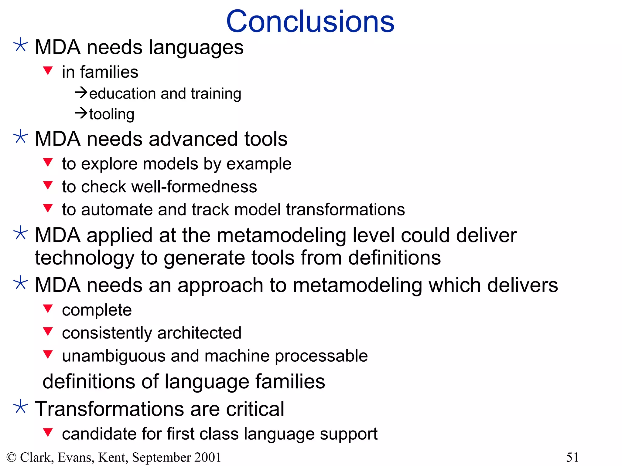Conclusions MDA needs languages in families education and training tooling MDA needs advanced tools to explore models by example to check well-formedness to automate and track model transformations MDA applied at the metamodeling level could deliver technology to generate tools from definitions MDA needs an approach to metamodeling which delivers complete consistently architected unambiguous and machine processable definitions of language families Transformations are critical candidate for first class language support 