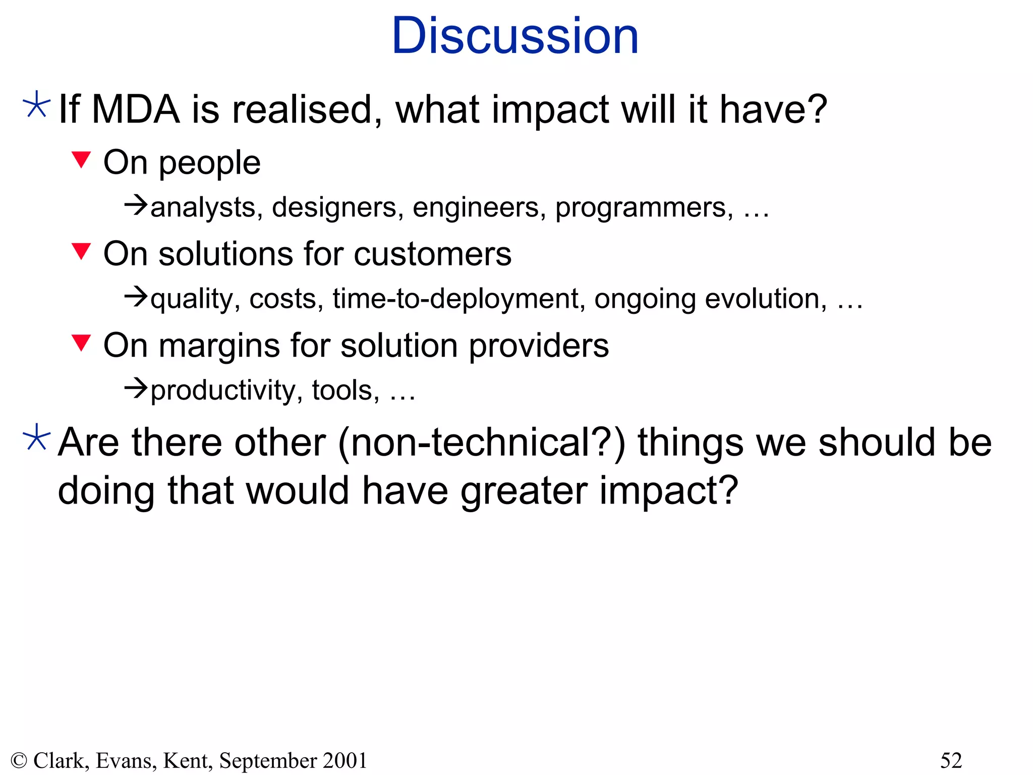 Discussion If MDA is realised, what impact will it have? On people analysts, designers, engineers, programmers, …  On solutions for customers quality, costs, time-to-deployment, ongoing evolution, … On margins for solution providers productivity, tools, … Are there other (non-technical?) things we should be doing that would have greater impact? 