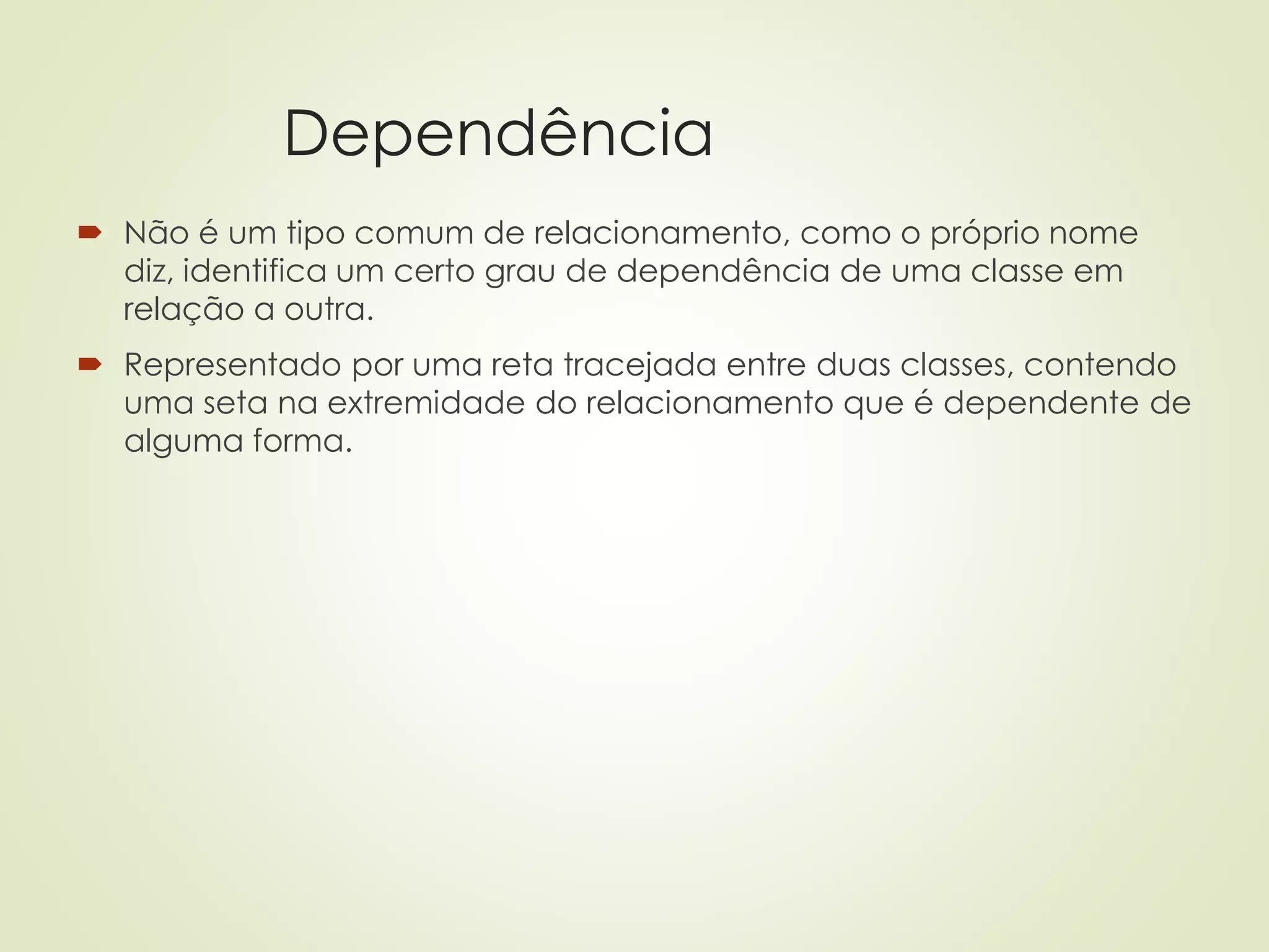 Dependência
 Não é um tipo comum de relacionamento, como o próprio nome
diz, identifica um certo grau de dependência de uma classe em
relação a outra.
 Representado por uma reta tracejada entre duas classes, contendo
uma seta na extremidade do relacionamento que é dependente de
alguma forma.
 