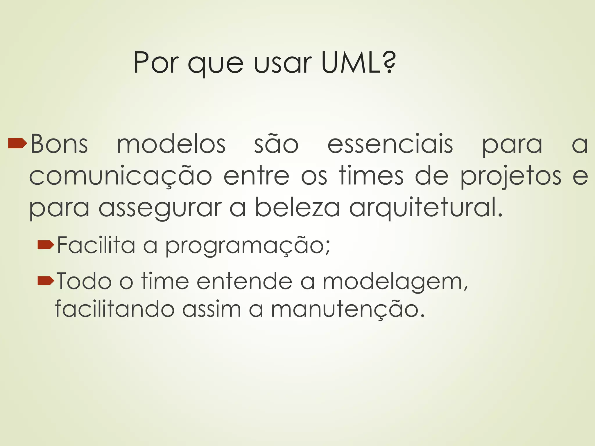 Por que usar UML?
Bons modelos são essenciais para a
comunicação entre os times de projetos e
para assegurar a beleza arquitetural.
Facilita a programação;
Todo o time entende a modelagem,
facilitando assim a manutenção.
 