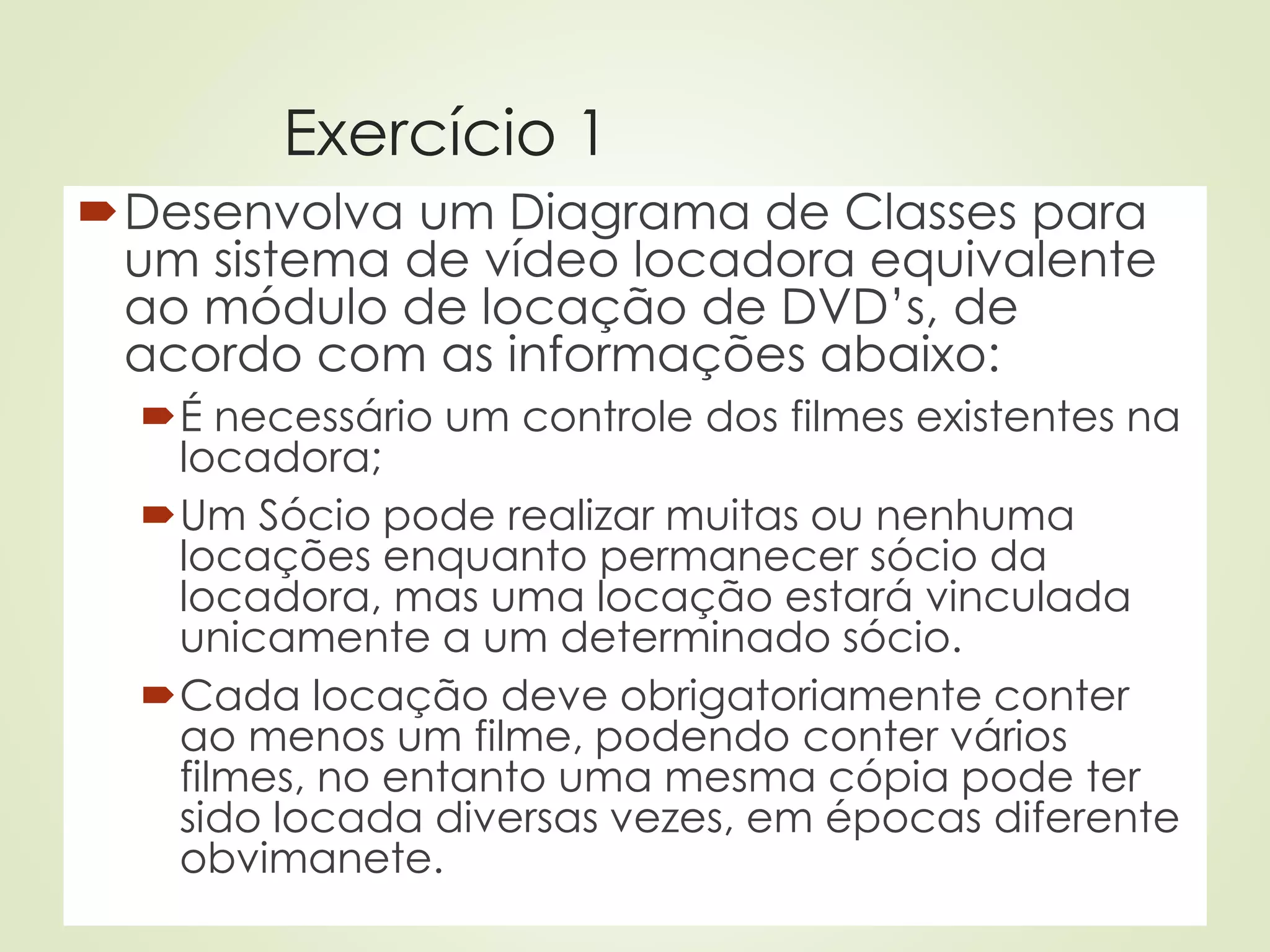 Exercício 1
Desenvolva um Diagrama de Classes para
um sistema de vídeo locadora equivalente
ao módulo de locação de DVD’s, de
acordo com as informações abaixo:
É necessário um controle dos filmes existentes na
locadora;
Um Sócio pode realizar muitas ou nenhuma
locações enquanto permanecer sócio da
locadora, mas uma locação estará vinculada
unicamente a um determinado sócio.
Cada locação deve obrigatoriamente conter
ao menos um filme, podendo conter vários
filmes, no entanto uma mesma cópia pode ter
sido locada diversas vezes, em épocas diferente
obvimanete.
 