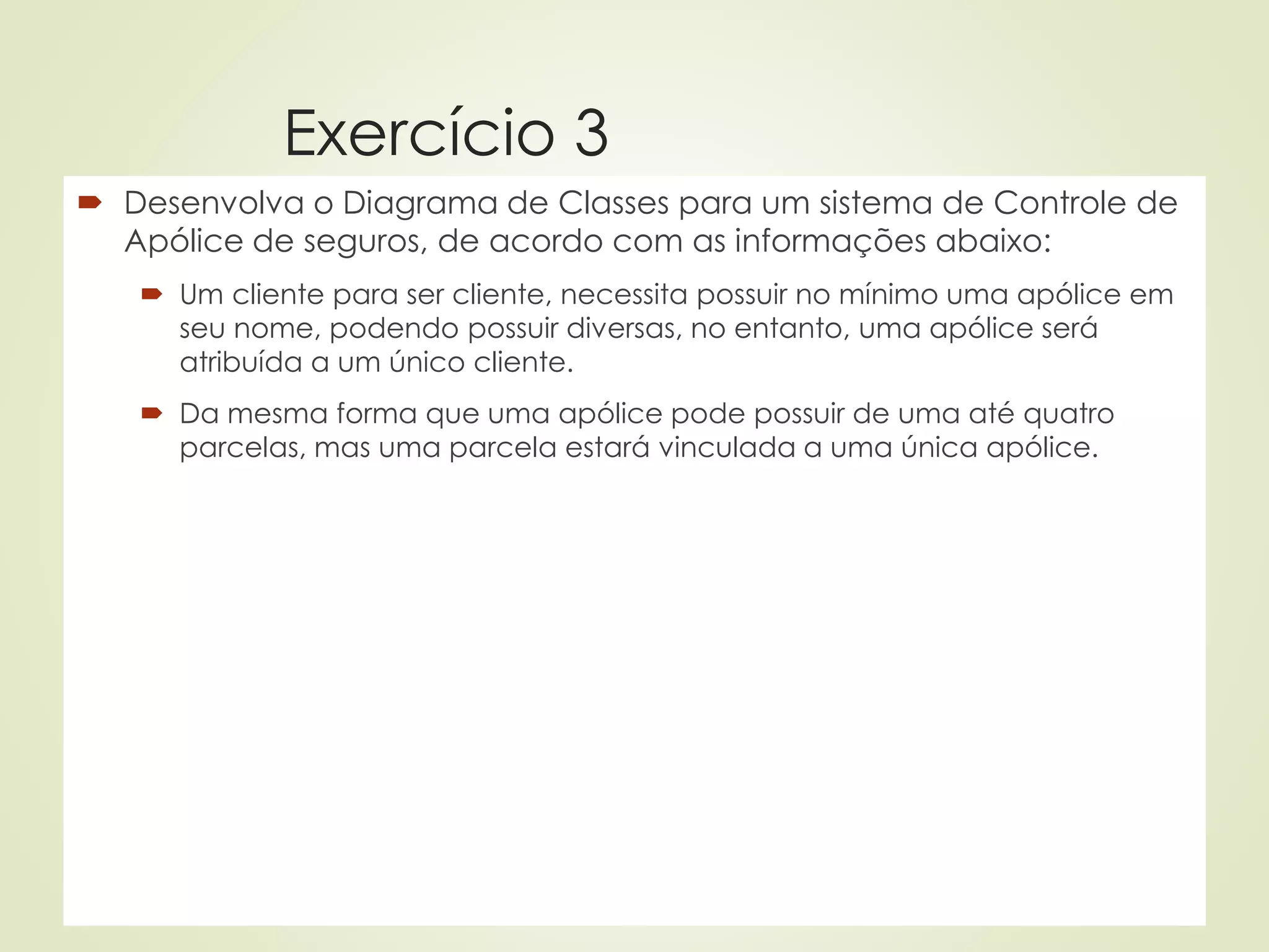 Exercício 3
 Desenvolva o Diagrama de Classes para um sistema de Controle de
Apólice de seguros, de acordo com as informações abaixo:
 Um cliente para ser cliente, necessita possuir no mínimo uma apólice em
seu nome, podendo possuir diversas, no entanto, uma apólice será
atribuída a um único cliente.
 Da mesma forma que uma apólice pode possuir de uma até quatro
parcelas, mas uma parcela estará vinculada a uma única apólice.
 