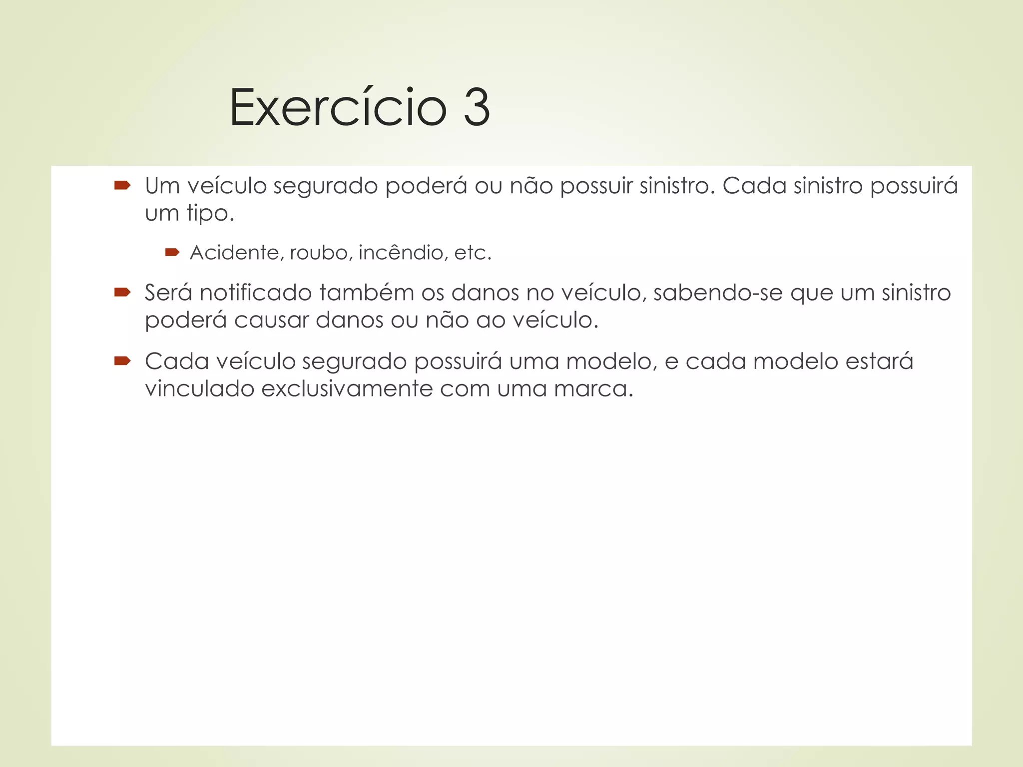 Exercício 3
 Um veículo segurado poderá ou não possuir sinistro. Cada sinistro possuirá
um tipo.
 Acidente, roubo, incêndio, etc.
 Será notificado também os danos no veículo, sabendo-se que um sinistro
poderá causar danos ou não ao veículo.
 Cada veículo segurado possuirá uma modelo, e cada modelo estará
vinculado exclusivamente com uma marca.
 