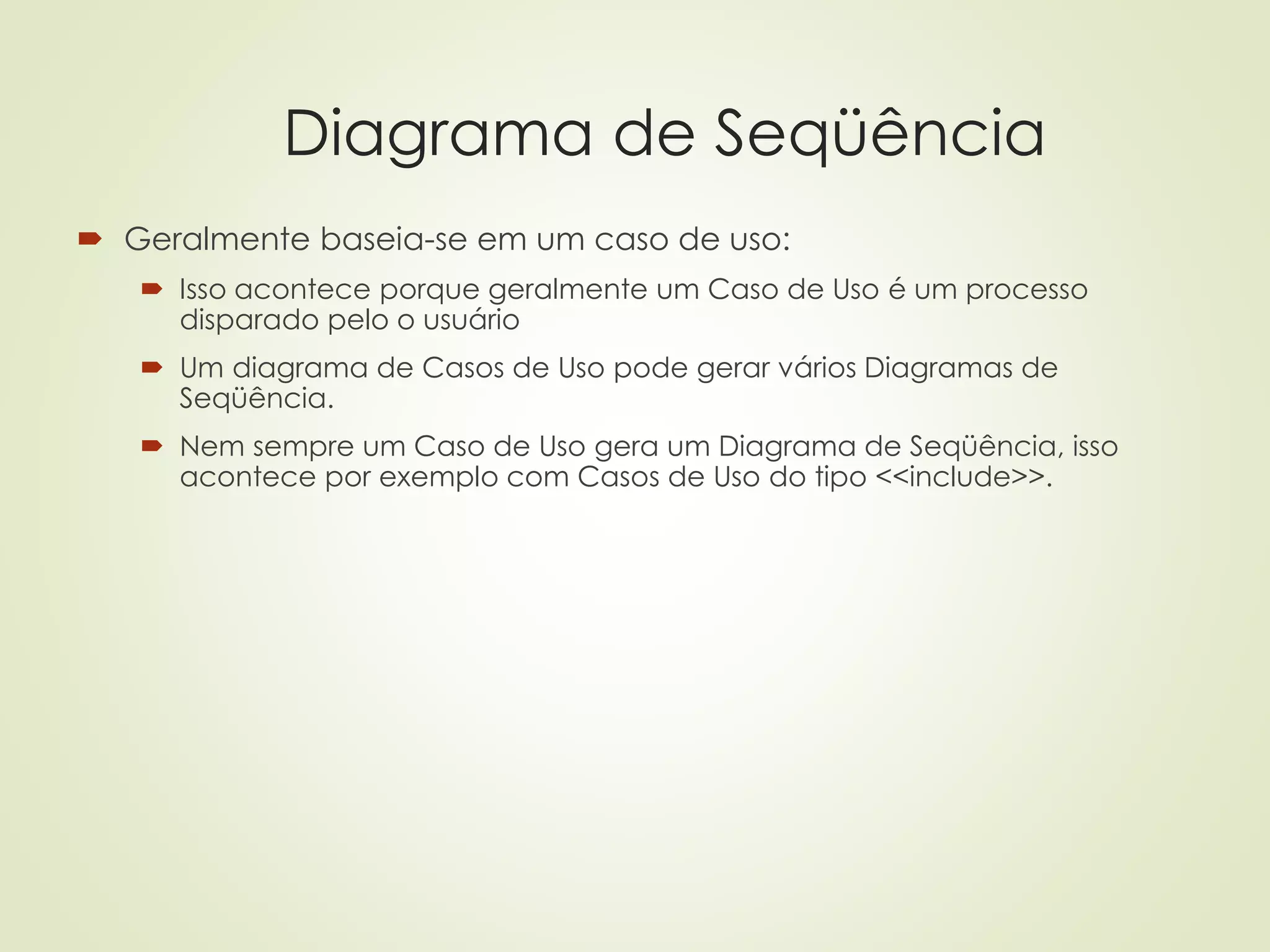 Diagrama de Seqüência
 Geralmente baseia-se em um caso de uso:
 Isso acontece porque geralmente um Caso de Uso é um processo
disparado pelo o usuário
 Um diagrama de Casos de Uso pode gerar vários Diagramas de
Seqüência.
 Nem sempre um Caso de Uso gera um Diagrama de Seqüência, isso
acontece por exemplo com Casos de Uso do tipo <<include>>.
 