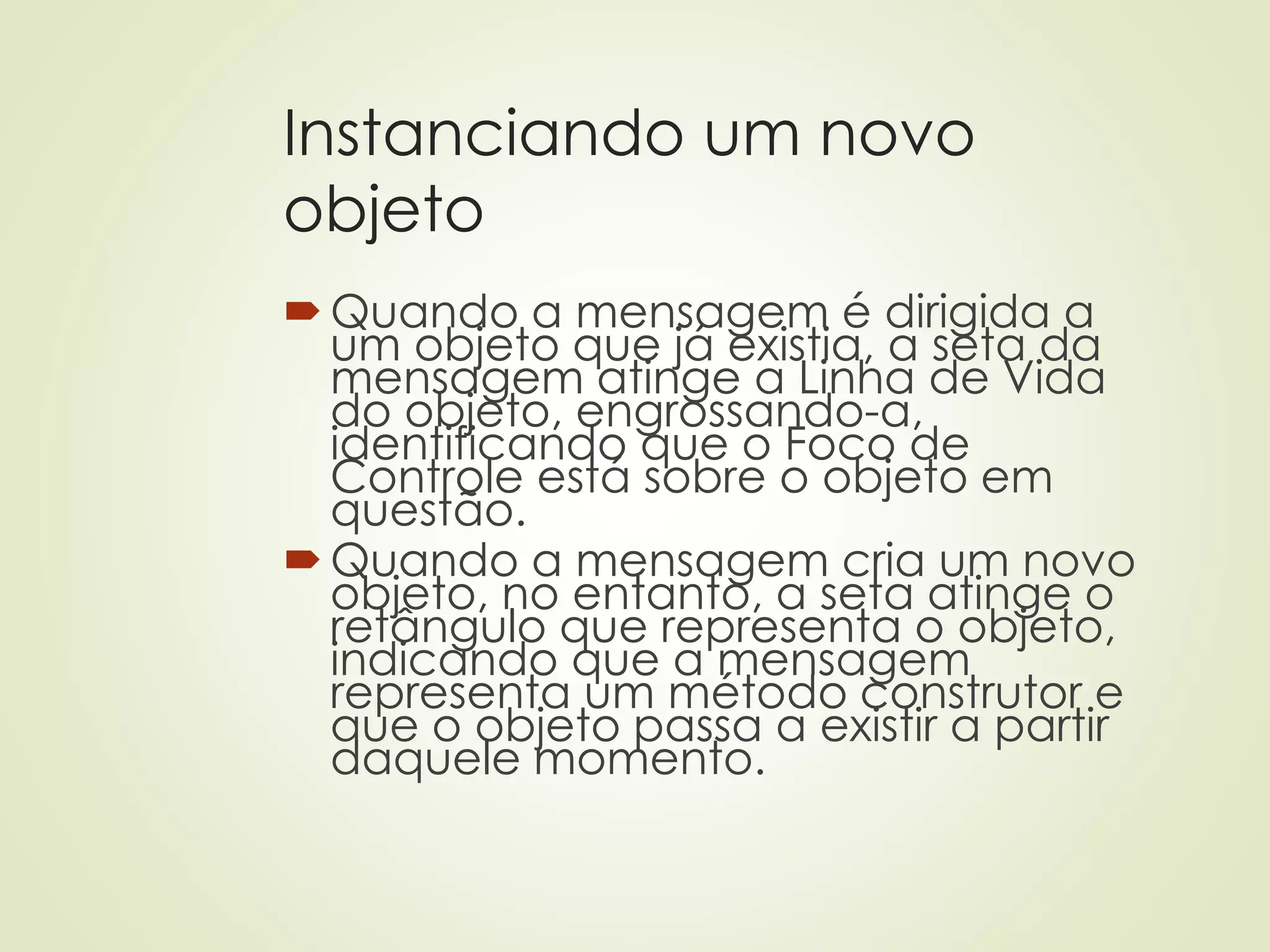 Instanciando um novo
objeto
Quando a mensagem é dirigida a
um objeto que já existia, a seta da
mensagem atinge a Linha de Vida
do objeto, engrossando-a,
identificando que o Foco de
Controle está sobre o objeto em
questão.
Quando a mensagem cria um novo
objeto, no entanto, a seta atinge o
retângulo que representa o objeto,
indicando que a mensagem
representa um método construtor e
que o objeto passa a existir a partir
daquele momento.
 