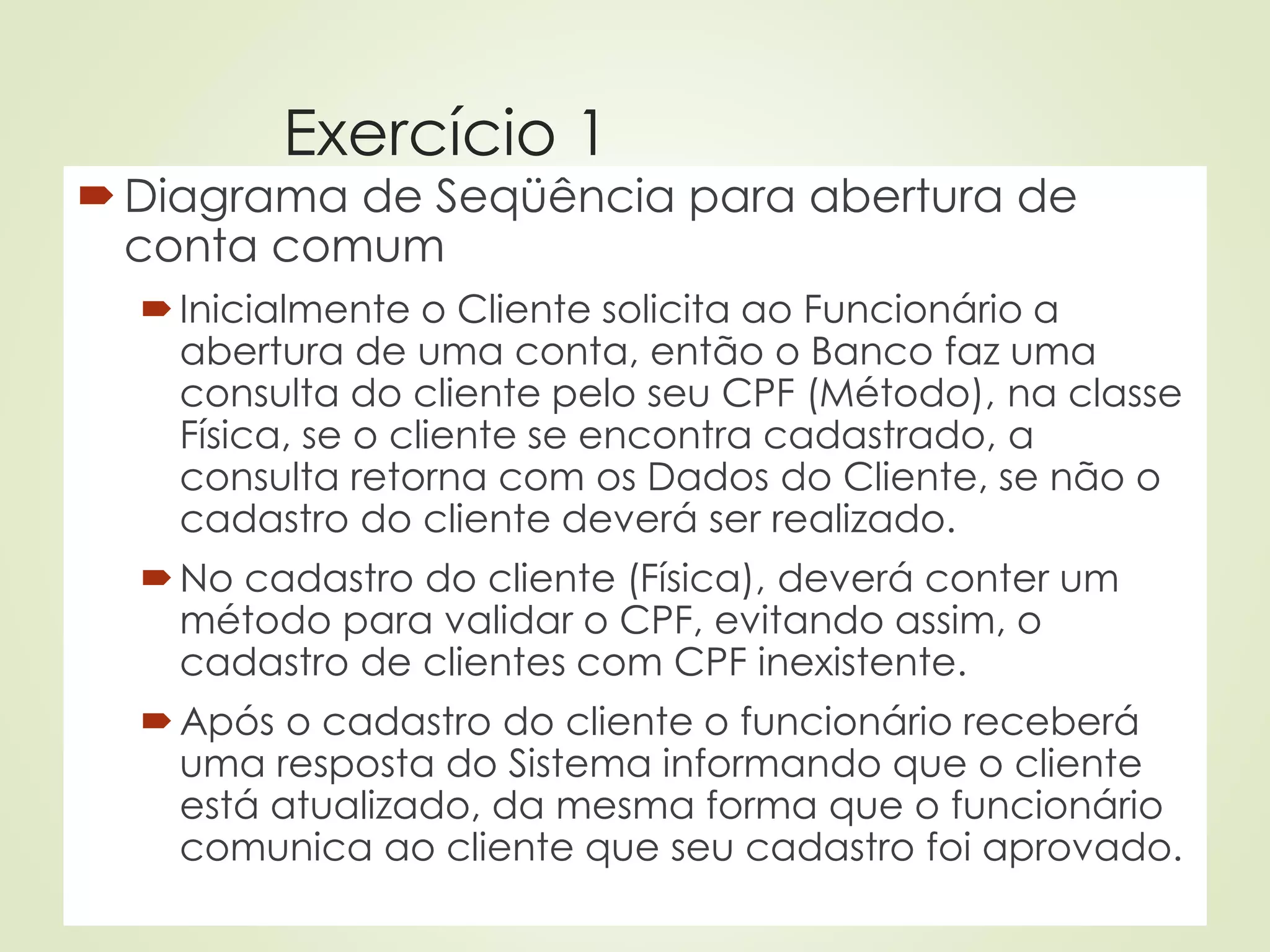 Exercício 1
Diagrama de Seqüência para abertura de
conta comum
Inicialmente o Cliente solicita ao Funcionário a
abertura de uma conta, então o Banco faz uma
consulta do cliente pelo seu CPF (Método), na classe
Física, se o cliente se encontra cadastrado, a
consulta retorna com os Dados do Cliente, se não o
cadastro do cliente deverá ser realizado.
No cadastro do cliente (Física), deverá conter um
método para validar o CPF, evitando assim, o
cadastro de clientes com CPF inexistente.
Após o cadastro do cliente o funcionário receberá
uma resposta do Sistema informando que o cliente
está atualizado, da mesma forma que o funcionário
comunica ao cliente que seu cadastro foi aprovado.
 