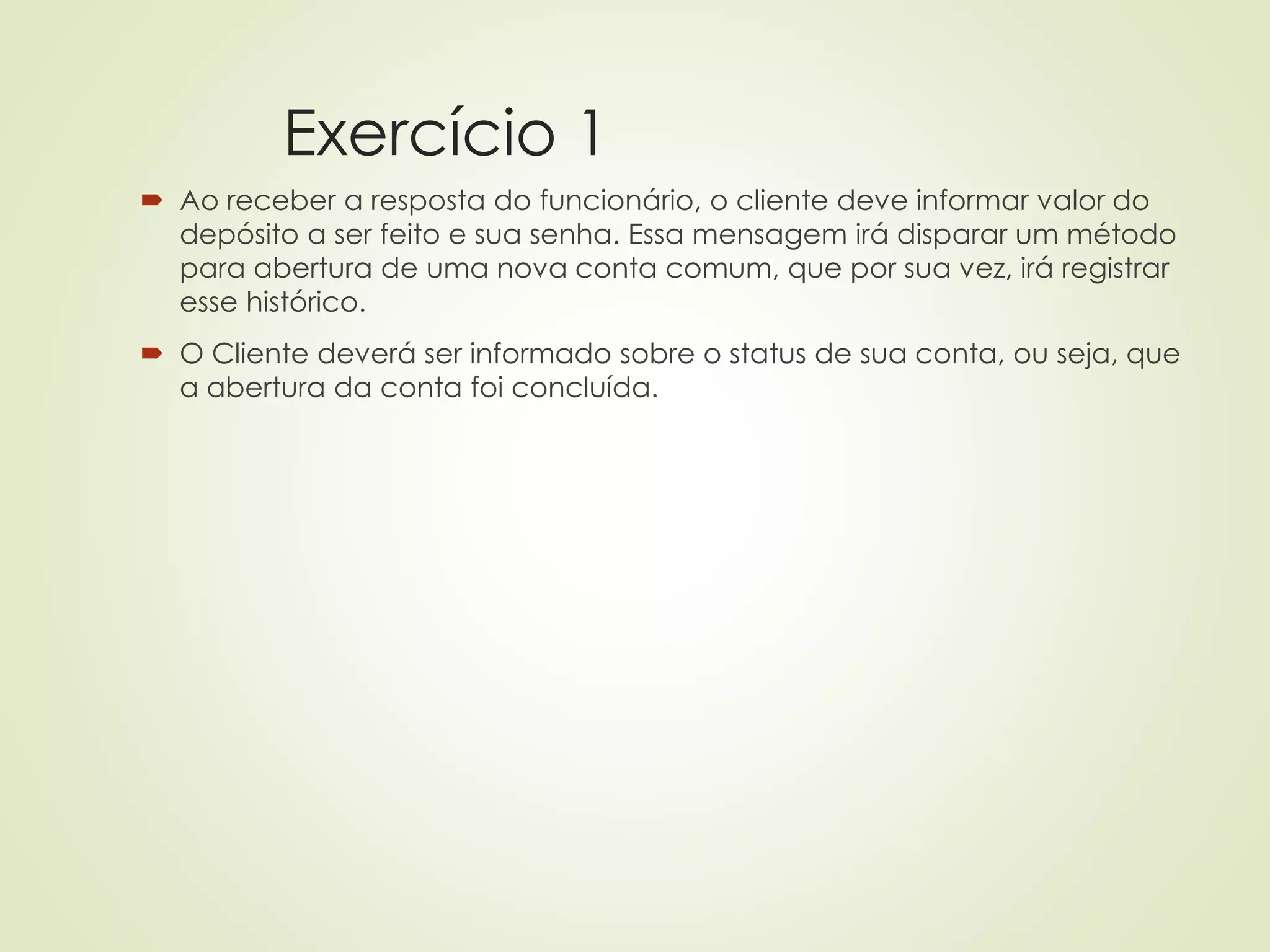 Exercício 1
 Ao receber a resposta do funcionário, o cliente deve informar valor do
depósito a ser feito e sua senha. Essa mensagem irá disparar um método
para abertura de uma nova conta comum, que por sua vez, irá registrar
esse histórico.
 O Cliente deverá ser informado sobre o status de sua conta, ou seja, que
a abertura da conta foi concluída.
 