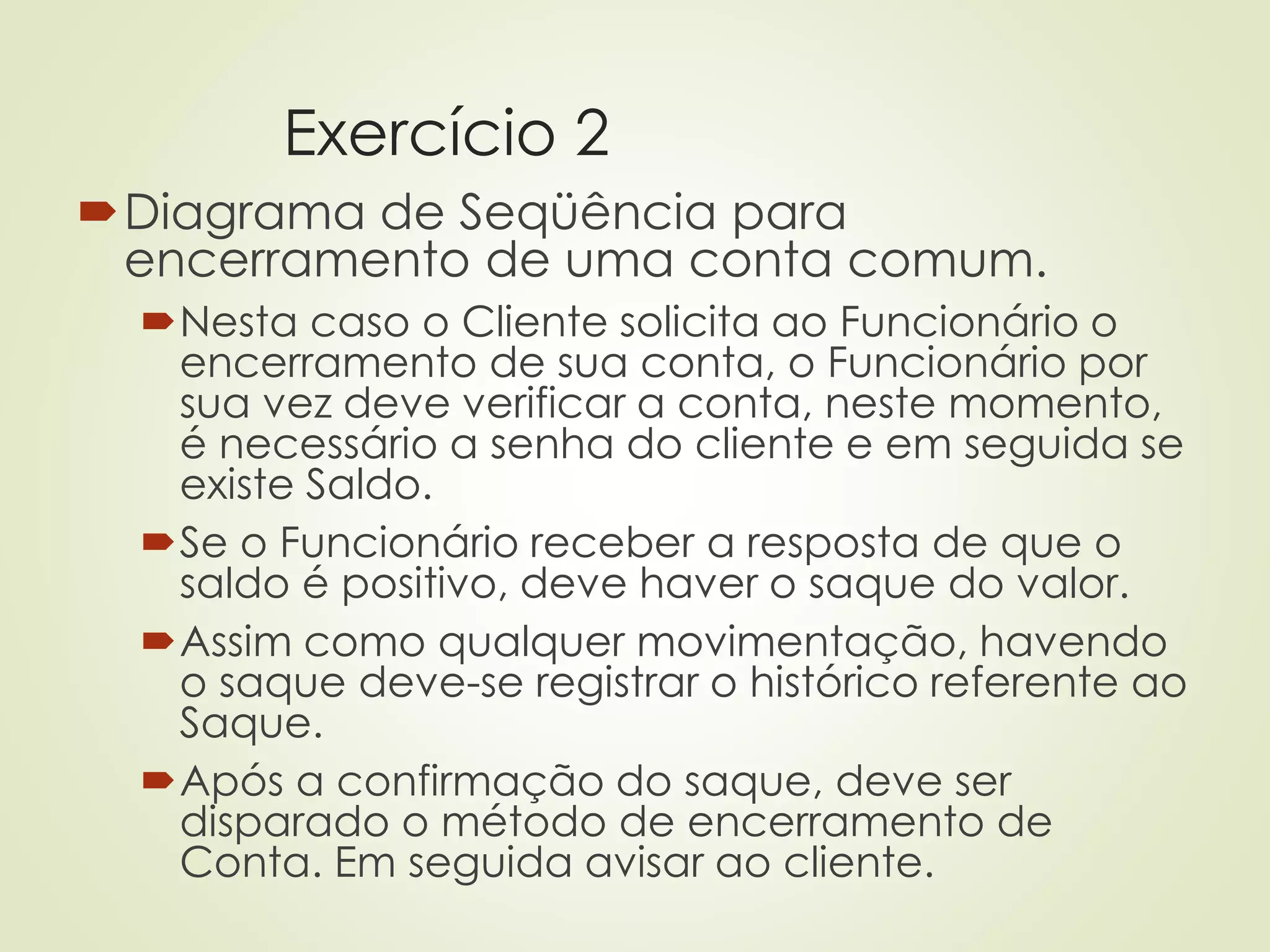 Exercício 2
Diagrama de Seqüência para
encerramento de uma conta comum.
Nesta caso o Cliente solicita ao Funcionário o
encerramento de sua conta, o Funcionário por
sua vez deve verificar a conta, neste momento,
é necessário a senha do cliente e em seguida se
existe Saldo.
Se o Funcionário receber a resposta de que o
saldo é positivo, deve haver o saque do valor.
Assim como qualquer movimentação, havendo
o saque deve-se registrar o histórico referente ao
Saque.
Após a confirmação do saque, deve ser
disparado o método de encerramento de
Conta. Em seguida avisar ao cliente.
 