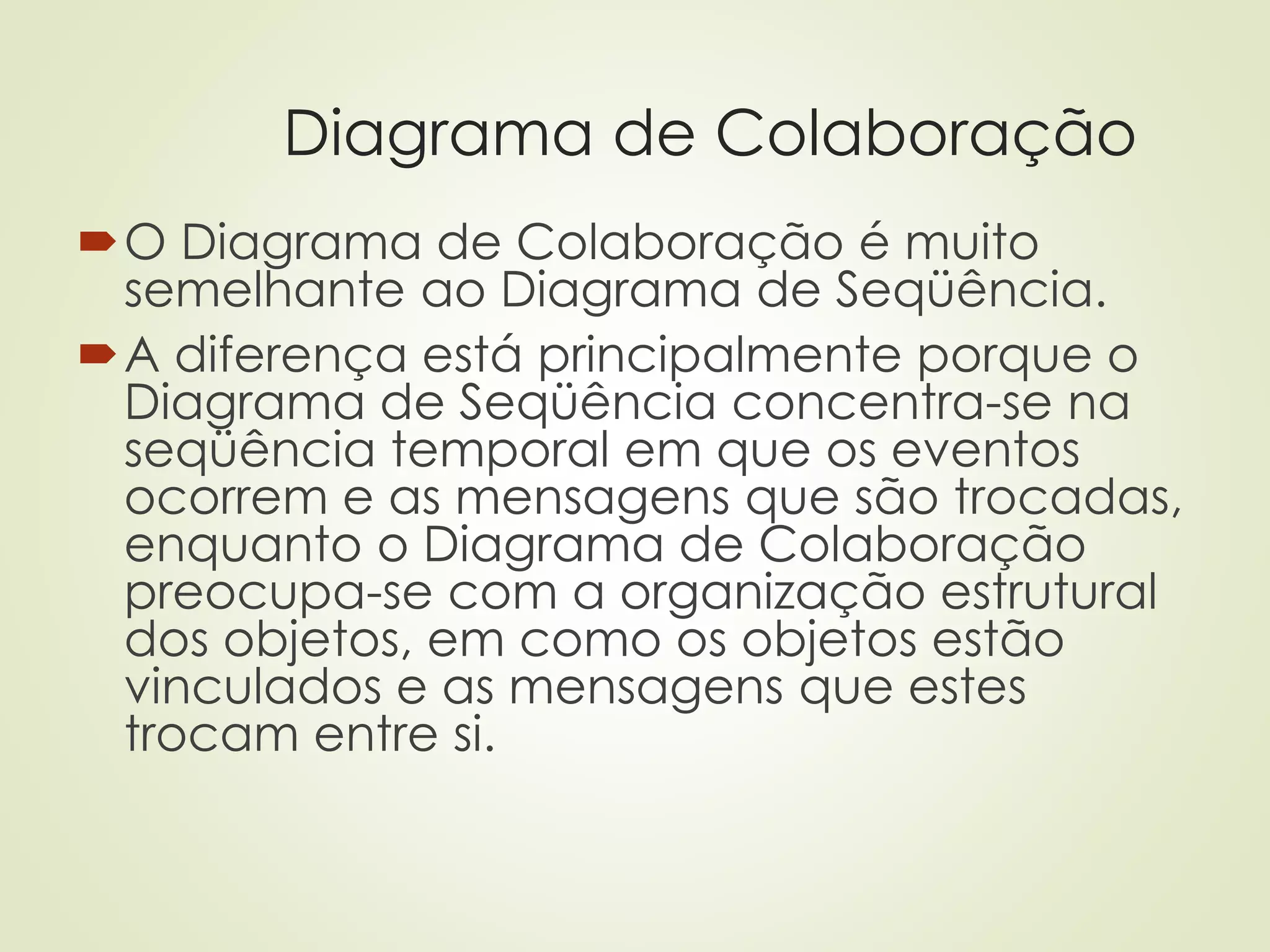 Diagrama de Colaboração
O Diagrama de Colaboração é muito
semelhante ao Diagrama de Seqüência.
A diferença está principalmente porque o
Diagrama de Seqüência concentra-se na
seqüência temporal em que os eventos
ocorrem e as mensagens que são trocadas,
enquanto o Diagrama de Colaboração
preocupa-se com a organização estrutural
dos objetos, em como os objetos estão
vinculados e as mensagens que estes
trocam entre si.
 