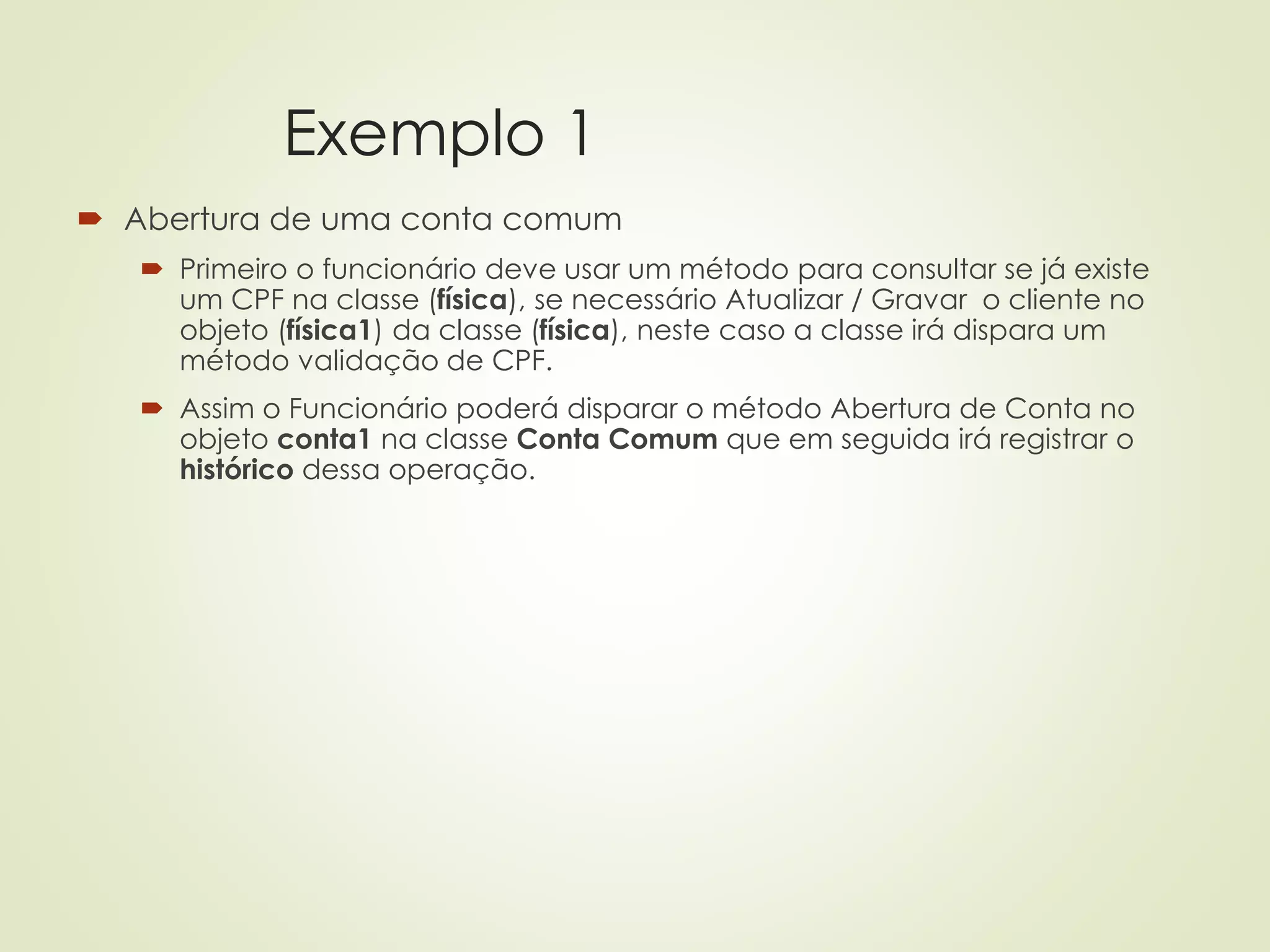 Exemplo 1
 Abertura de uma conta comum
 Primeiro o funcionário deve usar um método para consultar se já existe
um CPF na classe (física), se necessário Atualizar / Gravar o cliente no
objeto (física1) da classe (física), neste caso a classe irá dispara um
método validação de CPF.
 Assim o Funcionário poderá disparar o método Abertura de Conta no
objeto conta1 na classe Conta Comum que em seguida irá registrar o
histórico dessa operação.
 