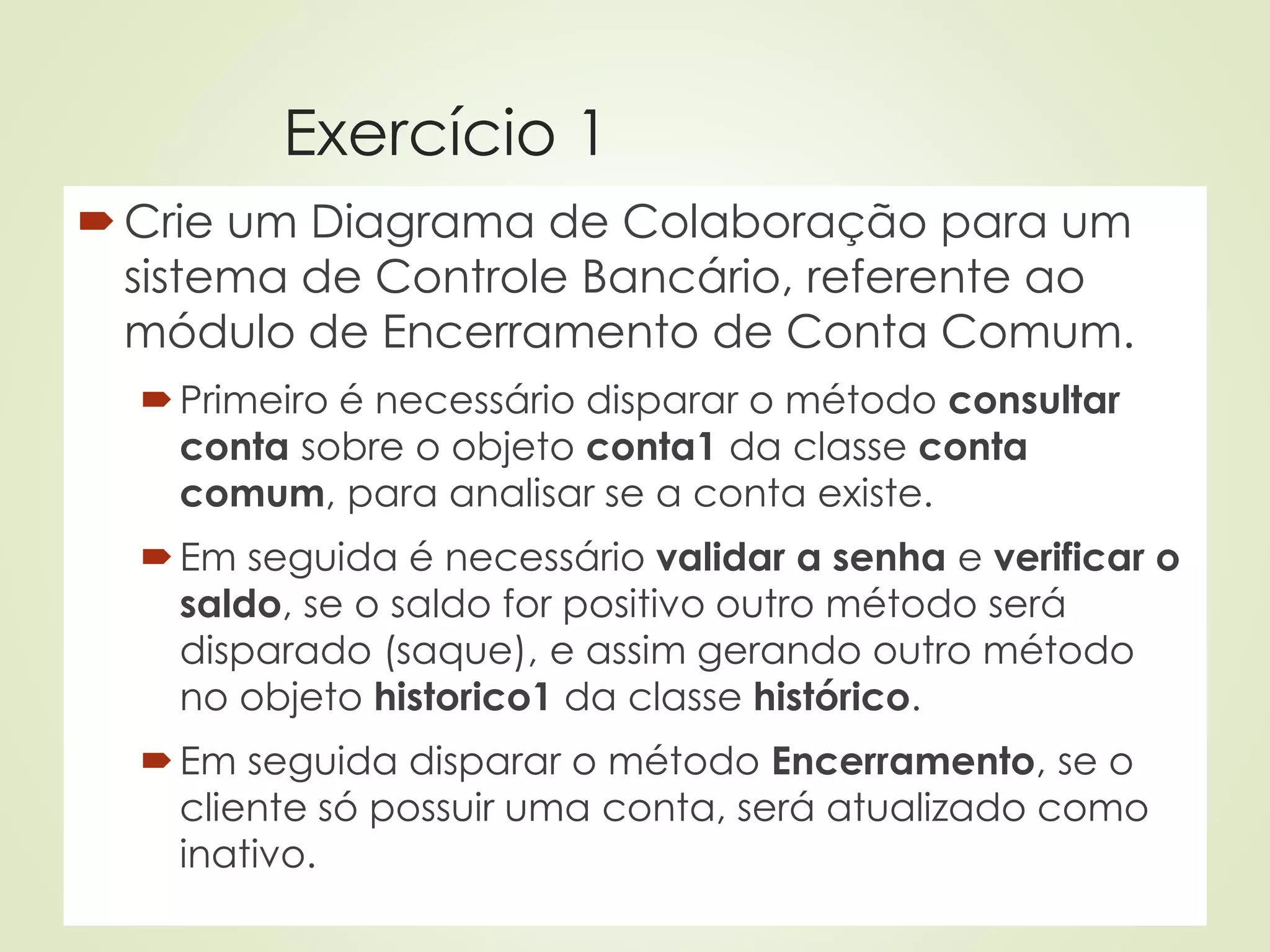 Exercício 1
Crie um Diagrama de Colaboração para um
sistema de Controle Bancário, referente ao
módulo de Encerramento de Conta Comum.
Primeiro é necessário disparar o método consultar
conta sobre o objeto conta1 da classe conta
comum, para analisar se a conta existe.
Em seguida é necessário validar a senha e verificar o
saldo, se o saldo for positivo outro método será
disparado (saque), e assim gerando outro método
no objeto historico1 da classe histórico.
Em seguida disparar o método Encerramento, se o
cliente só possuir uma conta, será atualizado como
inativo.
 