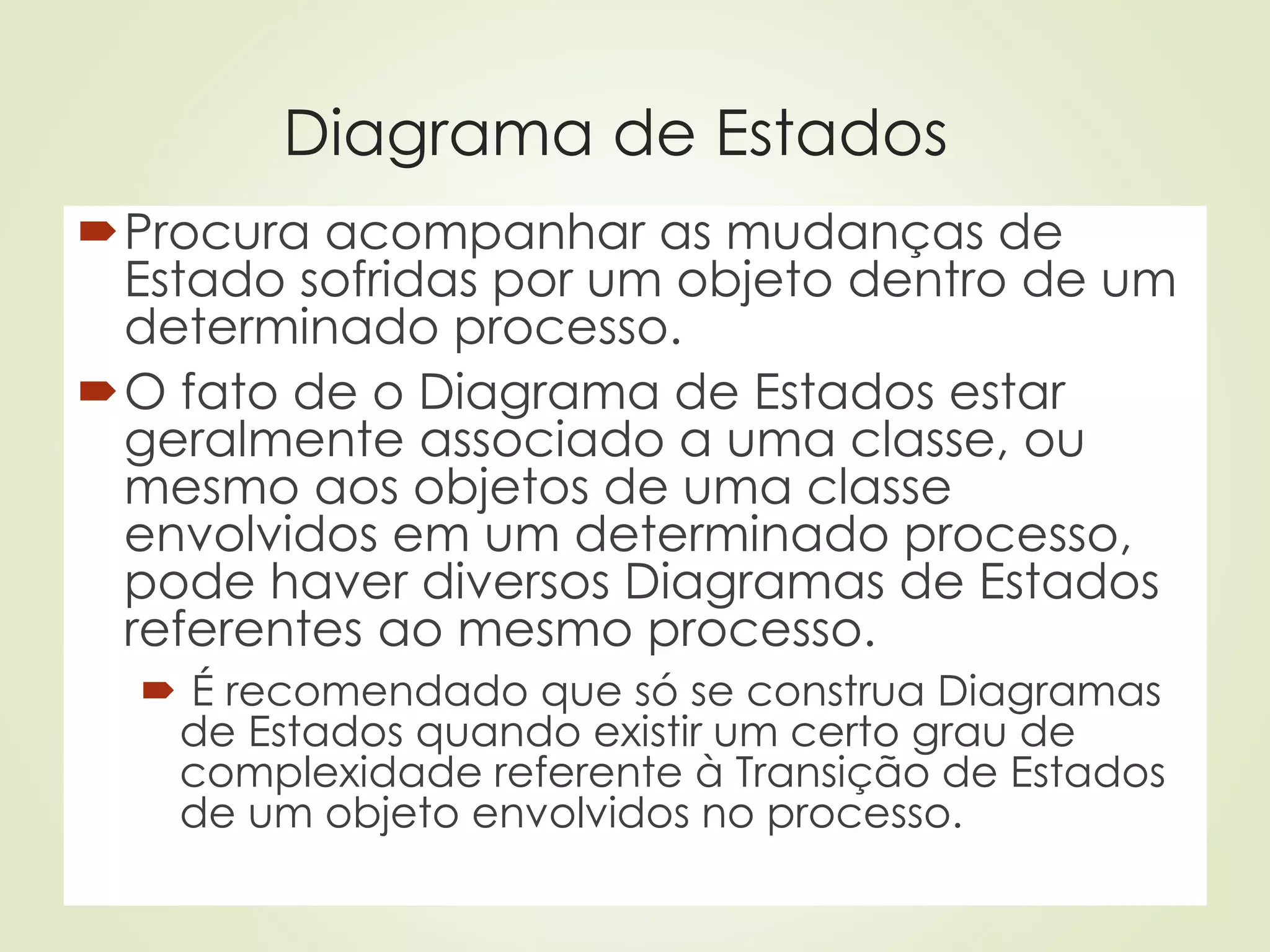 Diagrama de Estados
Procura acompanhar as mudanças de
Estado sofridas por um objeto dentro de um
determinado processo.
O fato de o Diagrama de Estados estar
geralmente associado a uma classe, ou
mesmo aos objetos de uma classe
envolvidos em um determinado processo,
pode haver diversos Diagramas de Estados
referentes ao mesmo processo.
 É recomendado que só se construa Diagramas
de Estados quando existir um certo grau de
complexidade referente à Transição de Estados
de um objeto envolvidos no processo.
 