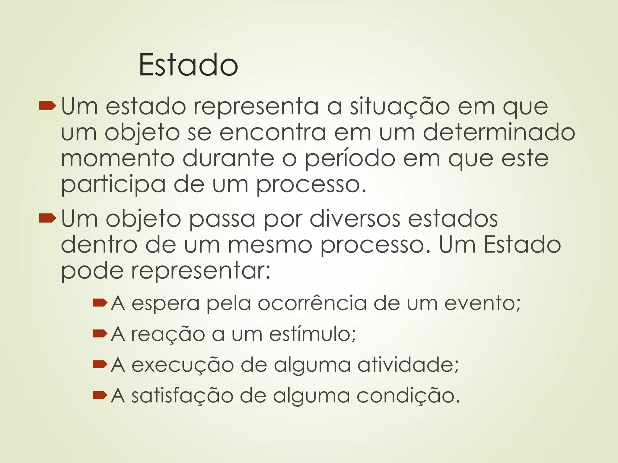 Estado
Um estado representa a situação em que
um objeto se encontra em um determinado
momento durante o período em que este
participa de um processo.
Um objeto passa por diversos estados
dentro de um mesmo processo. Um Estado
pode representar:
A espera pela ocorrência de um evento;
A reação a um estímulo;
A execução de alguma atividade;
A satisfação de alguma condição.
 
