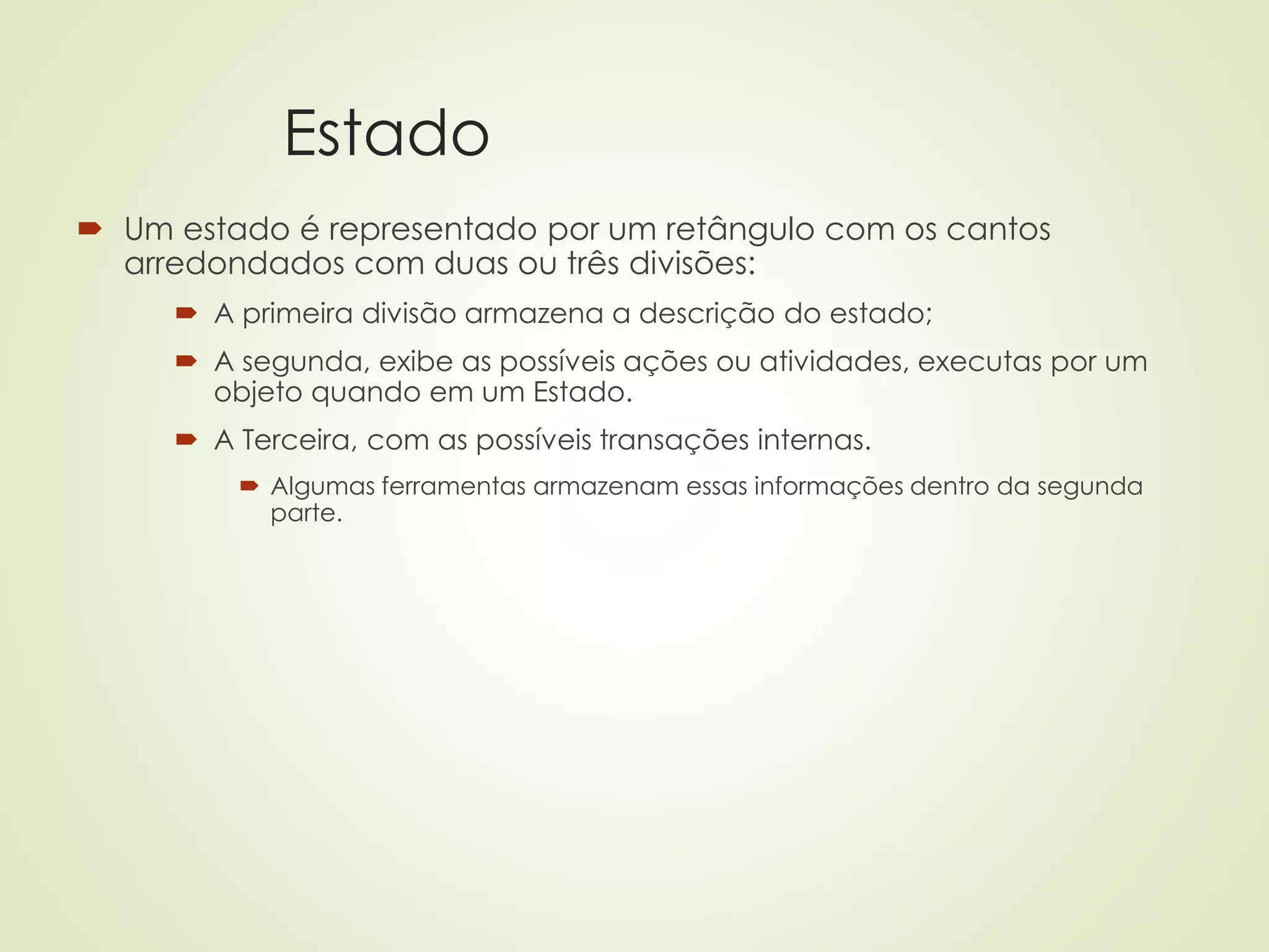 Estado
 Um estado é representado por um retângulo com os cantos
arredondados com duas ou três divisões:
 A primeira divisão armazena a descrição do estado;
 A segunda, exibe as possíveis ações ou atividades, executas por um
objeto quando em um Estado.
 A Terceira, com as possíveis transações internas.
 Algumas ferramentas armazenam essas informações dentro da segunda
parte.
 