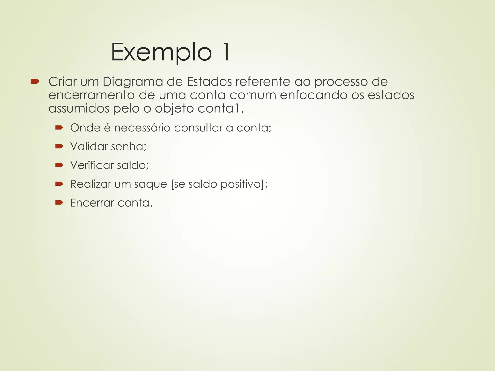 Exemplo 1
 Criar um Diagrama de Estados referente ao processo de
encerramento de uma conta comum enfocando os estados
assumidos pelo o objeto conta1.
 Onde é necessário consultar a conta;
 Validar senha;
 Verificar saldo;
 Realizar um saque [se saldo positivo];
 Encerrar conta.
 
