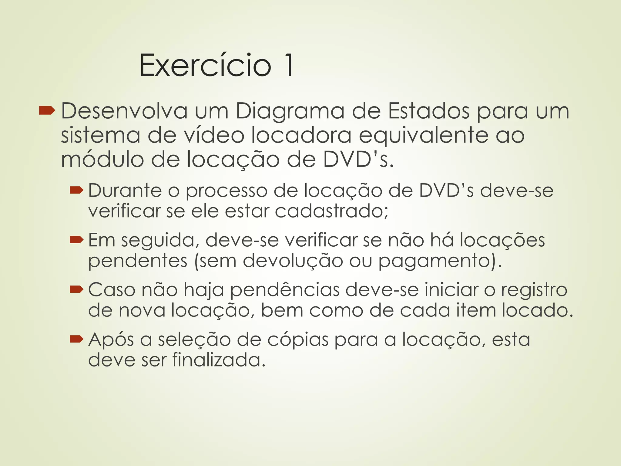 Exercício 1
Desenvolva um Diagrama de Estados para um
sistema de vídeo locadora equivalente ao
módulo de locação de DVD’s.
Durante o processo de locação de DVD’s deve-se
verificar se ele estar cadastrado;
Em seguida, deve-se verificar se não há locações
pendentes (sem devolução ou pagamento).
Caso não haja pendências deve-se iniciar o registro
de nova locação, bem como de cada item locado.
Após a seleção de cópias para a locação, esta
deve ser finalizada.
 