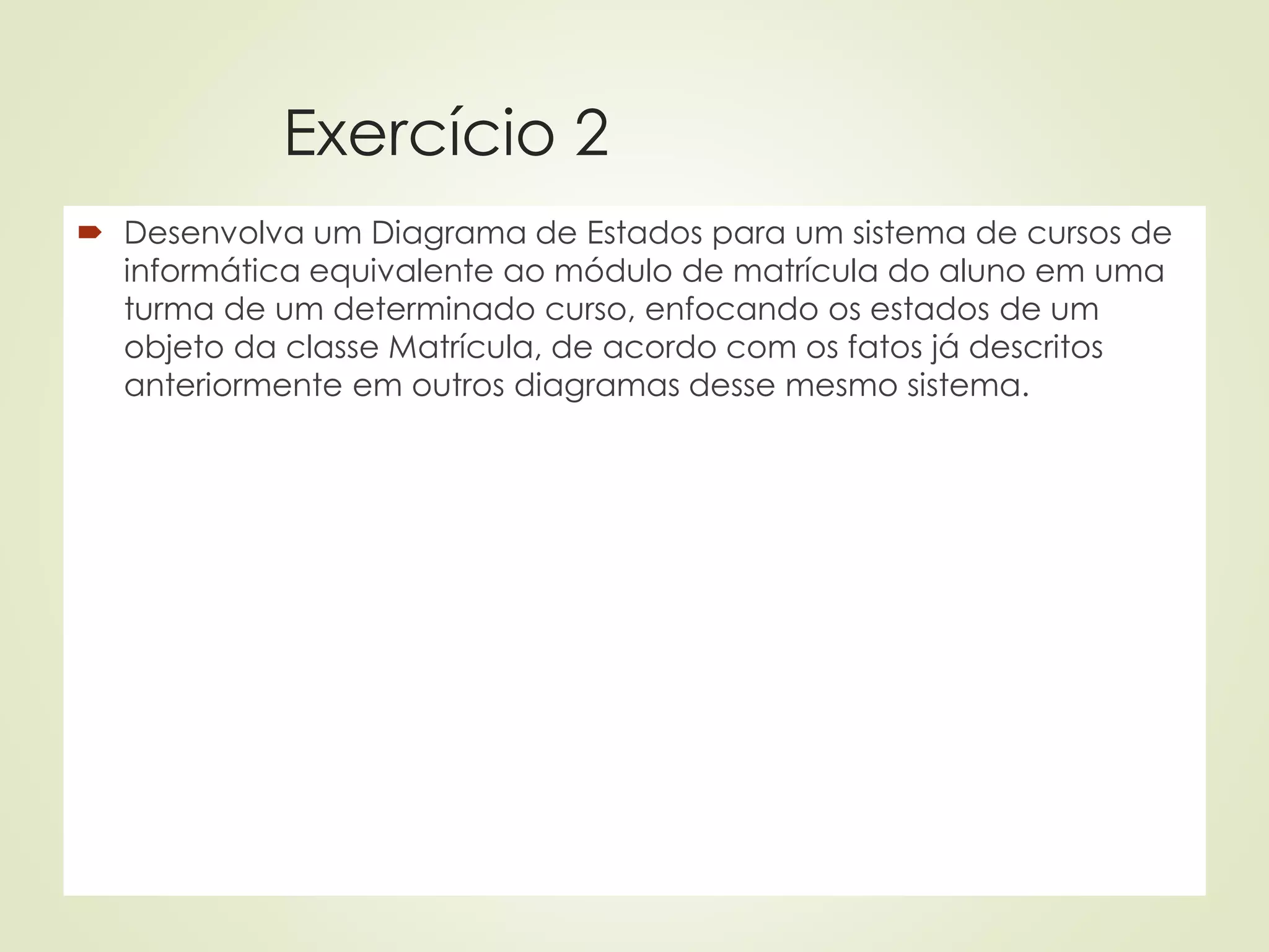 Exercício 2
 Desenvolva um Diagrama de Estados para um sistema de cursos de
informática equivalente ao módulo de matrícula do aluno em uma
turma de um determinado curso, enfocando os estados de um
objeto da classe Matrícula, de acordo com os fatos já descritos
anteriormente em outros diagramas desse mesmo sistema.
 