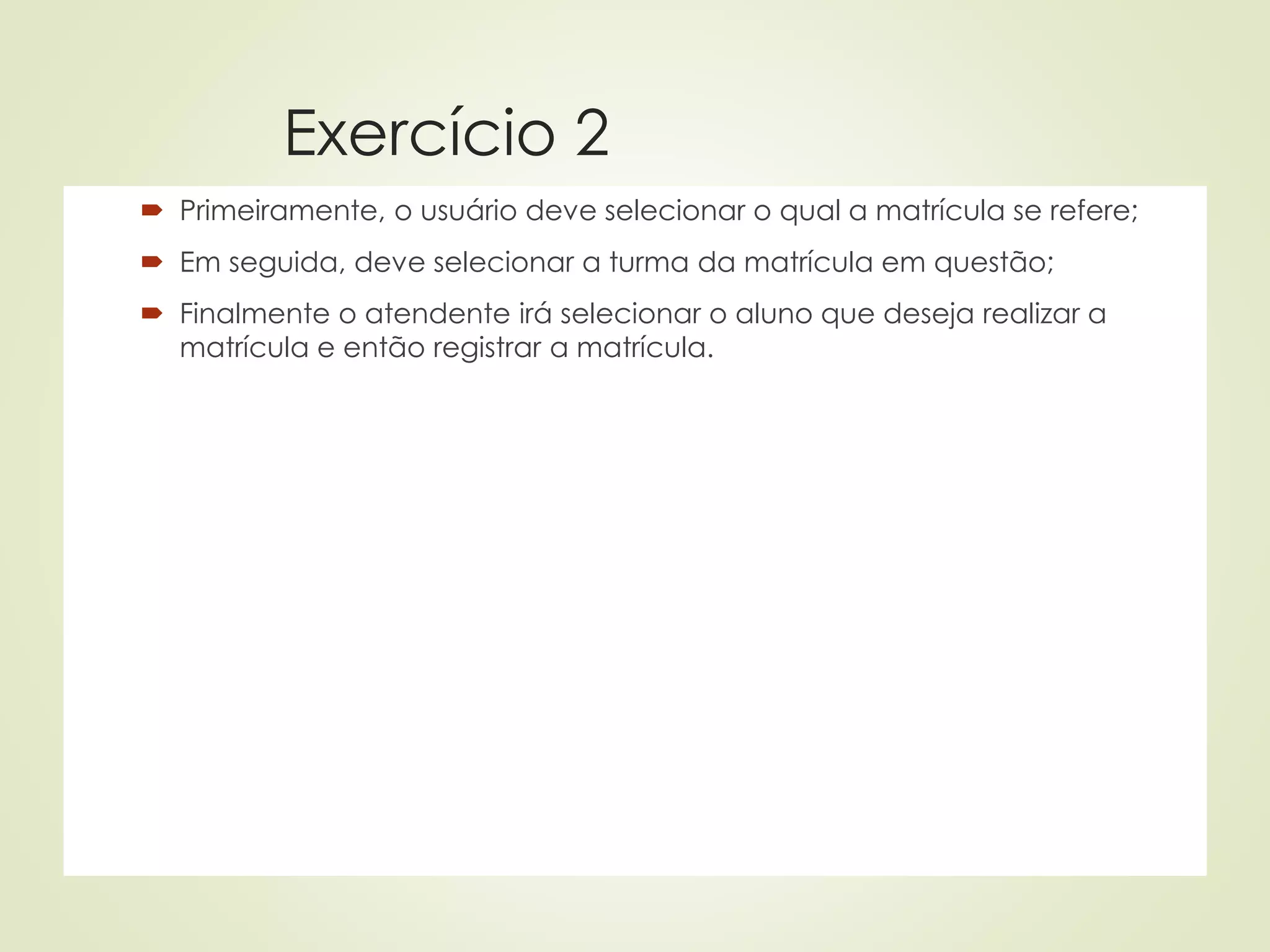 Exercício 2
 Primeiramente, o usuário deve selecionar o qual a matrícula se refere;
 Em seguida, deve selecionar a turma da matrícula em questão;
 Finalmente o atendente irá selecionar o aluno que deseja realizar a
matrícula e então registrar a matrícula.
 